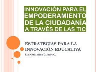 ESTRATEGIAS PARA LA INNOVACIÓN EDUCATIVA Lic. Guillermo Gilbert C. 