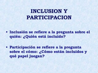 INCLUSION Y   PARTICIPACION Inclusión se refiere a la pregunta sobre el quién: ¿Quién está incluido? Participación se refiere a la pregunta sobre el cómo: ¿Cómo están incluidos y qué papel juegan? 