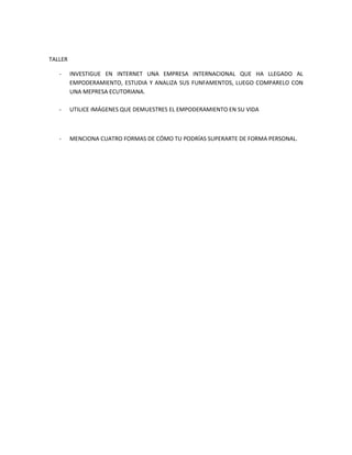 TALLER

   -     INVESTIGUE EN INTERNET UNA EMPRESA INTERNACIONAL QUE HA LLEGADO AL
         EMPODERAMIENTO, ESTUDIA Y ANALIZA SUS FUNFAMENTOS, LUEGO COMPARELO CON
         UNA MEPRESA ECUTORIANA.

   -     UTILICE IMÁGENES QUE DEMUESTRES EL EMPODERAMIENTO EN SU VIDA



   -     MENCIONA CUATRO FORMAS DE CÓMO TU PODRÍAS SUPERARTE DE FORMA PERSONAL.
 