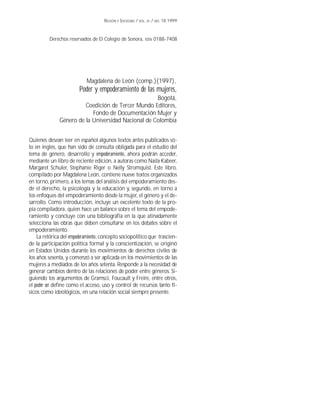 REGIÓN Y SOCIEDAD / VOL. XI / NO. 18.1999

Derechos reservados de El Colegio de Sonora, ISSN 0188-7408

Magdalena de León (comp.)(1997),

Poder y empoderamiento de las mujeres,
Bogotá,
Coedición de Tercer Mundo Editores,
Fondo de Documentación Mujer y
Género de la Universidad Nacional de Colombia
Quienes desean leer en español algunos textos antes publicados sólo en inglés, que han sido de consulta obligada para el estudio del
tema de género, desarrollo y empoderamiento, ahora podrán acceder,
mediante un libro de reciente edición, a autoras como Naila Kabeer,
Margaret Schuler, Stephanie Riger o Nelly Stromquist. Este libro,
compilado por Magdalena León, contiene nueve textos organizados
en torno, primero, a los temas del análisis del empoderamiento desde el derecho, la psicología y la educación y, segundo, en torno a
los enfoques del empoderamiento desde la mujer, el género y el desarrollo. Como introducción, incluye un excelente texto de la propia compiladora, quien hace un balance sobre el tema del empoderamiento y concluye con una bibliografía en la que atinadamente
selecciona las obras que deben consultarse en los debates sobre el
empoderamiento.
La retórica del empoderamiento, concepto sociopolítico que trasciende la participación política formal y la conscientización, se originó
en Estados Unidos durante los movimientos de derechos civiles de
los años sesenta, y comenzó a ser aplicada en los movimientos de las
mujeres a mediados de los años setenta. Responde a la necesidad de
generar cambios dentro de las relaciones de poder entre géneros. Siguiendo los argumentos de Gramsci, Foucault y Freire, entre otros,
el poder ser define como el acceso, uso y control de recursos tanto físicos como ideológicos, en una relación social siempre presente.

 