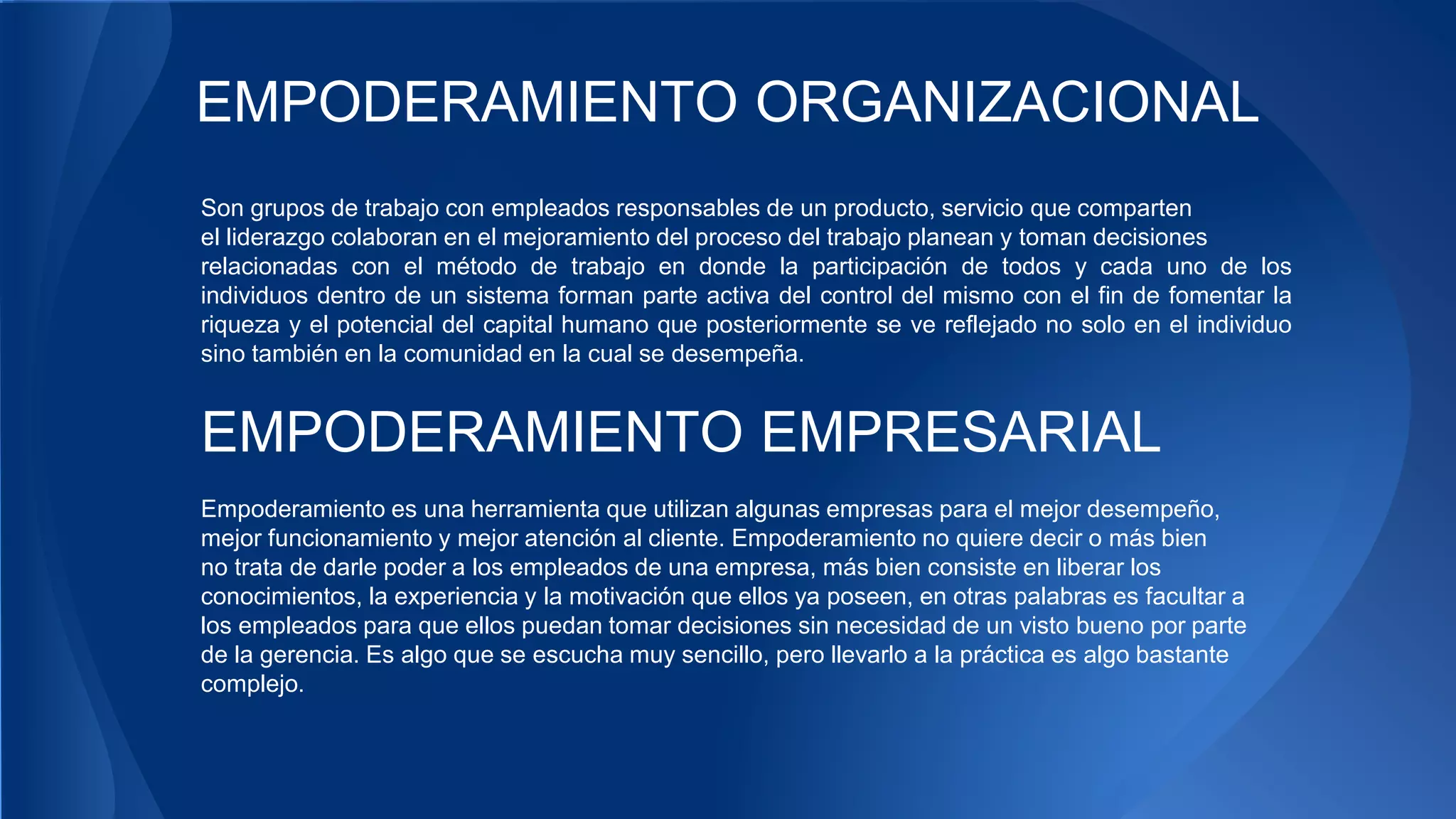 EMPODERAMIENTO ORGANIZACIONAL 
Son grupos de trabajo con empleados responsables de un producto, servicio que comparten 
el liderazgo colaboran en el mejoramiento del proceso del trabajo planean y toman decisiones 
relacionadas con el método de trabajo en donde la participación de todos y cada uno de los 
individuos dentro de un sistema forman parte activa del control del mismo con el fin de fomentar la 
riqueza y el potencial del capital humano que posteriormente se ve reflejado no solo en el individuo 
sino también en la comunidad en la cual se desempeña. 
EMPODERAMIENTO EMPRESARIAL 
Empoderamiento es una herramienta que utilizan algunas empresas para el mejor desempeño, 
mejor funcionamiento y mejor atención al cliente. Empoderamiento no quiere decir o más bien 
no trata de darle poder a los empleados de una empresa, más bien consiste en liberar los 
conocimientos, la experiencia y la motivación que ellos ya poseen, en otras palabras es facultar a 
los empleados para que ellos puedan tomar decisiones sin necesidad de un visto bueno por parte 
de la gerencia. Es algo que se escucha muy sencillo, pero llevarlo a la práctica es algo bastante 
complejo. 
 