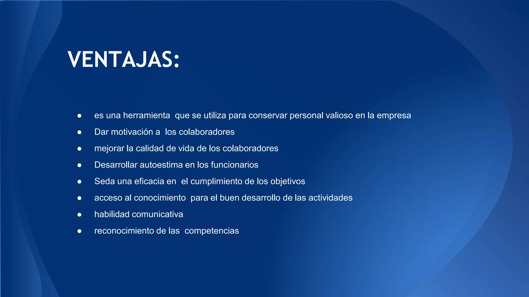VENTAJAS: 
● es una herramienta que se utiliza para conservar personal valioso en la empresa 
● Dar motivación a los colaboradores 
● mejorar la calidad de vida de los colaboradores 
● Desarrollar autoestima en los funcionarios 
● Seda una eficacia en el cumplimiento de los objetivos 
● acceso al conocimiento para el buen desarrollo de las actividades 
● habilidad comunicativa 
● reconocimiento de las competencias 
 