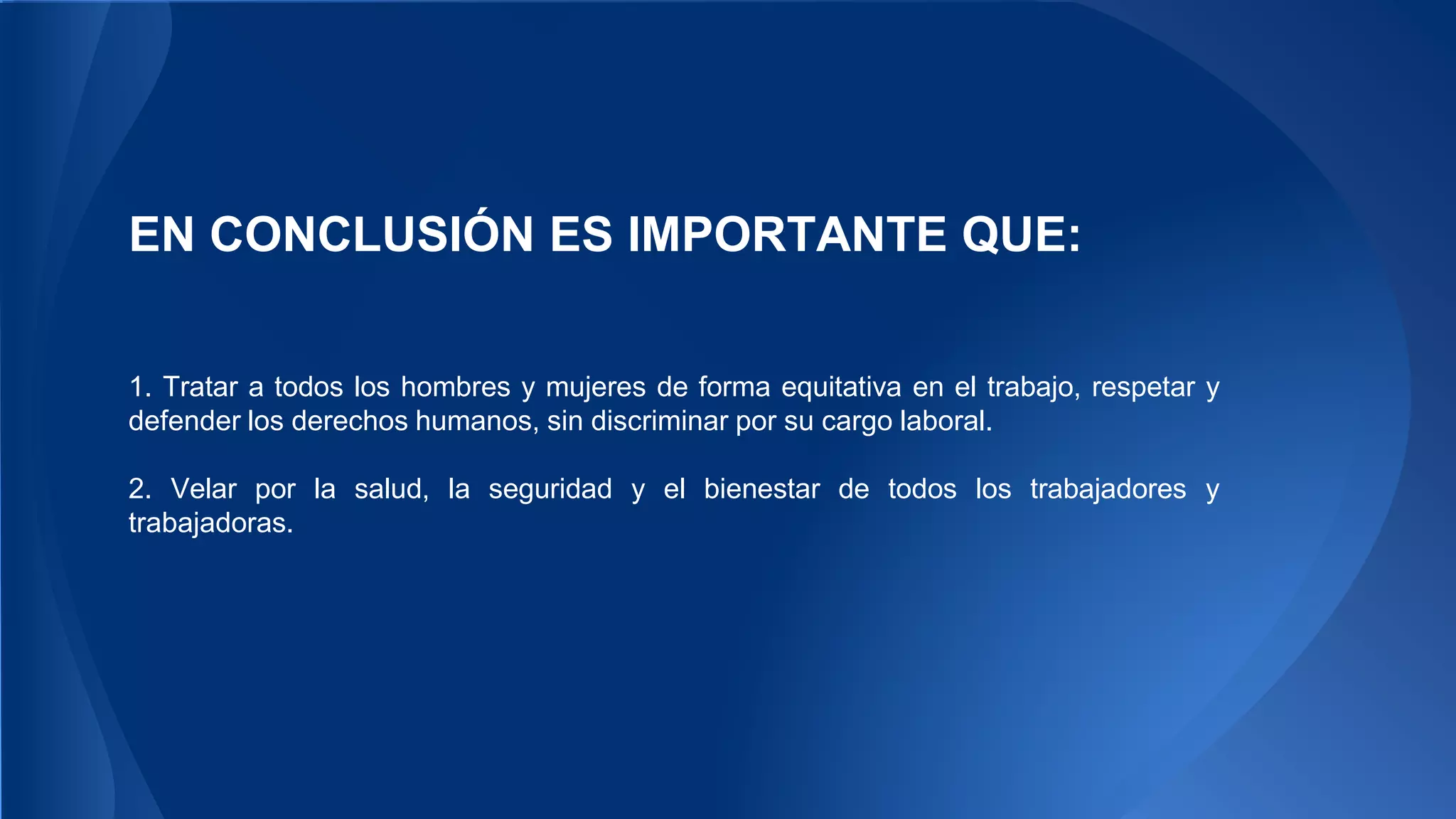 EN CONCLUSIÓN ES IMPORTANTE QUE: 
1. Tratar a todos los hombres y mujeres de forma equitativa en el trabajo, respetar y 
defender los derechos humanos, sin discriminar por su cargo laboral. 
2. Velar por la salud, la seguridad y el bienestar de todos los trabajadores y 
trabajadoras. 
