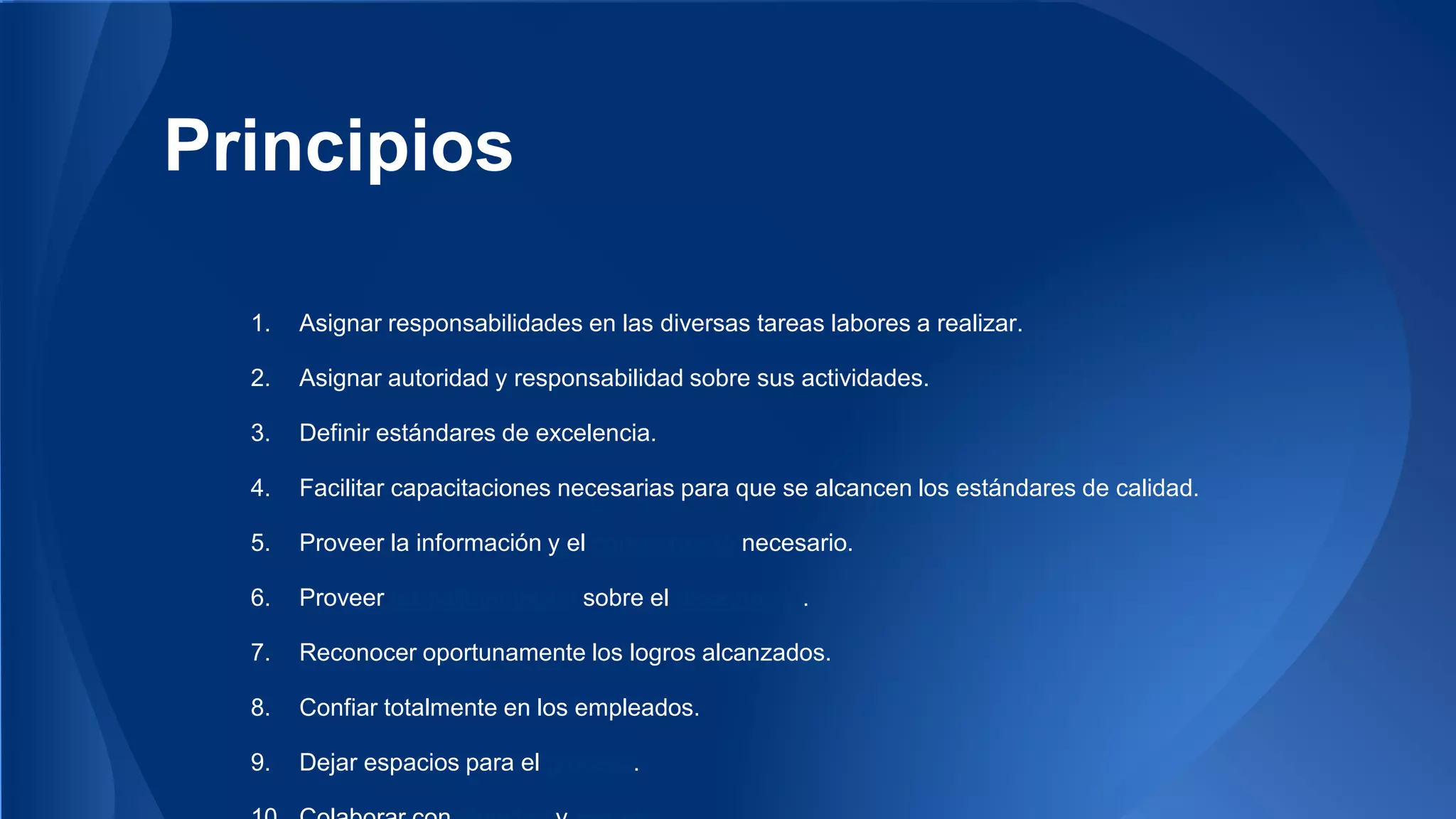 Principios 
1. Asignar responsabilidades en las diversas tareas labores a realizar. 
2. Asignar autoridad y responsabilidad sobre sus actividades. 
3. Definir estándares de excelencia. 
4. Facilitar capacitaciones necesarias para que se alcancen los estándares de calidad. 
5. Proveer la información y el conocimiento necesario. 
6. Proveer retroalimentación sobre el desempeño. 
7. Reconocer oportunamente los logros alcanzados. 
8. Confiar totalmente en los empleados. 
9. Dejar espacios para el proceso. 
10. Colaborar con dignidad y respeto. 
 
