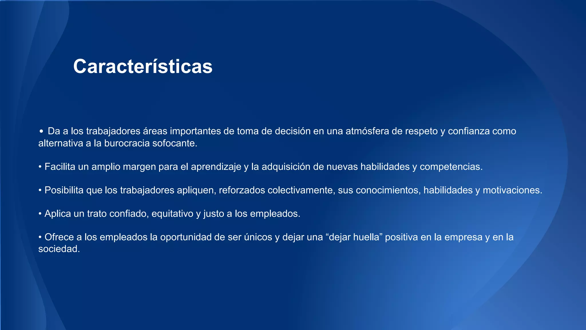 Características 
• Da a los trabajadores áreas importantes de toma de decisión en una atmósfera de respeto y confianza como 
alternativa a la burocracia sofocante. 
• Facilita un amplio margen para el aprendizaje y la adquisición de nuevas habilidades y competencias. 
• Posibilita que los trabajadores apliquen, reforzados colectivamente, sus conocimientos, habilidades y motivaciones. 
• Aplica un trato confiado, equitativo y justo a los empleados. 
• Ofrece a los empleados la oportunidad de ser únicos y dejar una “dejar huella” positiva en la empresa y en la 
sociedad. 
 