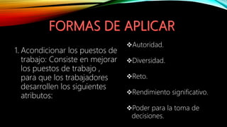 1. Acondicionar los puestos de
trabajo: Consiste en mejorar
los puestos de trabajo ,
para que los trabajadores
desarrollen los siguientes
atributos:
Autoridad.
Diversidad.
Reto.
Rendimiento significativo.
Poder para la toma de
decisiones.
 