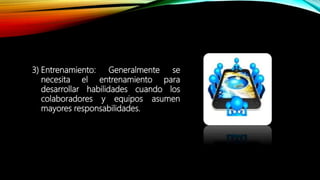 3) Entrenamiento: Generalmente se
necesita el entrenamiento para
desarrollar habilidades cuando los
colaboradores y equipos asumen
mayores responsabilidades.
 