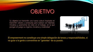 Su objetivo es transmitir una nueva cultura inspirada en
transmitir valores y conductas para realizar con libertad,
iniciativa y autonomía los roles en el trabajo, en la que
pongan en juego su ingenio, iniciativa y creatividad
El empowerment no constituye una simple delegación de tareas y responsabilidades, si
no guiar a la gente a convertirse en "gerentes“ de su puesto.
 