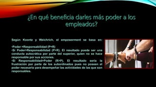 Según Koontz y Weichrich, el empowerment se basa en:
•Poder =Responsabilidad (P=R)
•Si Poder>Responsabilidad (P>R). El resultado puede ser una
conducta autocrática por parte del superior, quien no se hace
responsable por sus acciones.
•Si Responsabilidad>Poder (R>P). El resultado sería la
frustración por parte de los subordinados pues no poseen el
poder necesario para desempeñar las actividades de las que son
responsables.
 