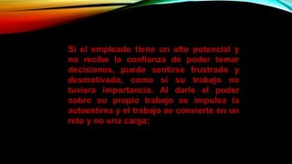 Si el empleado tiene un alto potencial y
no recibe la confianza de poder tomar
decisiones, puede sentirse frustrado y
desmotivado, como si su trabajo no
tuviera importancia. Al darle el poder
sobre su propio trabajo se impulsa la
autoestima y el trabajo se convierte en un
reto y no una carga;
 
