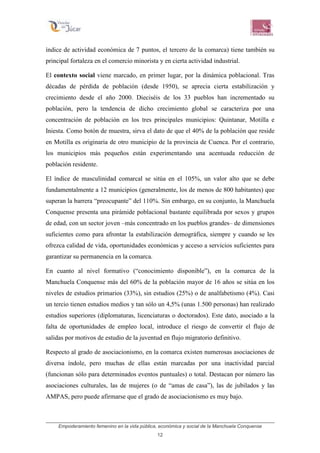 Empoderamiento femenino en la vida pública, económica y social de la Manchuela Conquense
12
índice de actividad económica de 7 puntos, el tercero de la comarca) tiene también su
principal fortaleza en el comercio minorista y en cierta actividad industrial.
El contexto social viene marcado, en primer lugar, por la dinámica poblacional. Tras
décadas de pérdida de población (desde 1950), se aprecia cierta estabilización y
crecimiento desde el año 2000. Dieciséis de los 33 pueblos han incrementado su
población, pero la tendencia de dicho crecimiento global se caracteriza por una
concentración de población en los tres principales municipios: Quintanar, Motilla e
Iniesta. Como botón de muestra, sirva el dato de que el 40% de la población que reside
en Motilla es originaria de otro municipio de la provincia de Cuenca. Por el contrario,
los municipios más pequeños están experimentando una acentuada reducción de
población residente.
El índice de masculinidad comarcal se sitúa en el 105%, un valor alto que se debe
fundamentalmente a 12 municipios (generalmente, los de menos de 800 habitantes) que
superan la barrera “preocupante” del 110%. Sin embargo, en su conjunto, la Manchuela
Conquense presenta una pirámide poblacional bastante equilibrada por sexos y grupos
de edad, con un sector joven –más concentrado en los pueblos grandes– de dimensiones
suficientes como para afrontar la estabilización demográfica, siempre y cuando se les
ofrezca calidad de vida, oportunidades económicas y acceso a servicios suficientes para
garantizar su permanencia en la comarca.
En cuanto al nivel formativo (“conocimiento disponible”), en la comarca de la
Manchuela Conquense más del 60% de la población mayor de 16 años se sitúa en los
niveles de estudios primarios (33%), sin estudios (25%) o de analfabetismo (4%). Casi
un tercio tienen estudios medios y tan sólo un 4,5% (unas 1.500 personas) han realizado
estudios superiores (diplomaturas, licenciaturas o doctorados). Este dato, asociado a la
falta de oportunidades de empleo local, introduce el riesgo de convertir el flujo de
salidas por motivos de estudio de la juventud en flujo migratorio definitivo.
Respecto al grado de asociacionismo, en la comarca existen numerosas asociaciones de
diversa índole, pero muchas de ellas están marcadas por una inactividad parcial
(funcionan sólo para determinados eventos puntuales) o total. Destacan por número las
asociaciones culturales, las de mujeres (o de “amas de casa”), las de jubilados y las
AMPAS, pero puede afirmarse que el grado de asociacionismo es muy bajo.
 