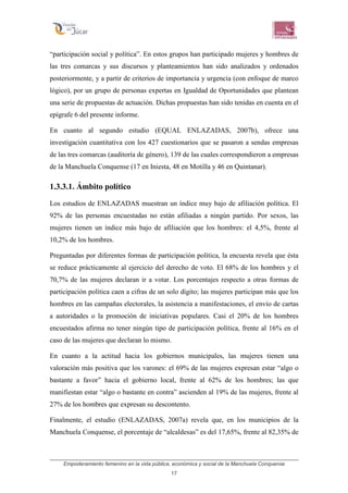 Empoderamiento femenino en la vida pública, económica y social de la Manchuela Conquense
17
“participación social y política”. En estos grupos han participado mujeres y hombres de
las tres comarcas y sus discursos y planteamientos han sido analizados y ordenados
posteriormente, y a partir de criterios de importancia y urgencia (con enfoque de marco
lógico), por un grupo de personas expertas en Igualdad de Oportunidades que plantean
una serie de propuestas de actuación. Dichas propuestas han sido tenidas en cuenta en el
epígrafe 6 del presente informe.
En cuanto al segundo estudio (EQUAL ENLAZADAS, 2007b), ofrece una
investigación cuantitativa con los 427 cuestionarios que se pasaron a sendas empresas
de las tres comarcas (auditoría de género), 139 de las cuales correspondieron a empresas
de la Manchuela Conquense (17 en Iniesta, 48 en Motilla y 46 en Quintanar).
1.3.3.1. Ámbito político
Los estudios de ENLAZADAS muestran un índice muy bajo de afiliación política. El
92% de las personas encuestadas no están afiliadas a ningún partido. Por sexos, las
mujeres tienen un índice más bajo de afiliación que los hombres: el 4,5%, frente al
10,2% de los hombres.
Preguntadas por diferentes formas de participación política, la encuesta revela que ésta
se reduce prácticamente al ejercicio del derecho de voto. El 68% de los hombres y el
70,7% de las mujeres declaran ir a votar. Los porcentajes respecto a otras formas de
participación política caen a cifras de un solo dígito; las mujeres participan más que los
hombres en las campañas electorales, la asistencia a manifestaciones, el envío de cartas
a autoridades o la promoción de iniciativas populares. Casi el 20% de los hombres
encuestados afirma no tener ningún tipo de participación política, frente al 16% en el
caso de las mujeres que declaran lo mismo.
En cuanto a la actitud hacia los gobiernos municipales, las mujeres tienen una
valoración más positiva que los varones: el 69% de las mujeres expresan estar “algo o
bastante a favor” hacia el gobierno local, frente al 62% de los hombres; las que
manifiestan estar “algo o bastante en contra” ascienden al 19% de las mujeres, frente al
27% de los hombres que expresan su descontento.
Finalmente, el estudio (ENLAZADAS, 2007a) revela que, en los municipios de la
Manchuela Conquense, el porcentaje de “alcaldesas” es del 17,65%, frente al 82,35% de
 