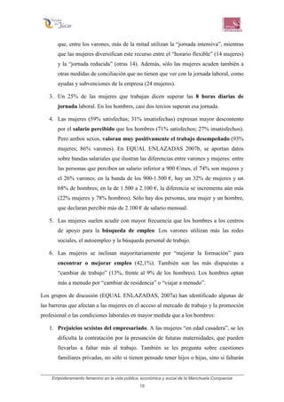 Empoderamiento femenino en la vida pública, económica y social de la Manchuela Conquense
19
que, entre los varones, más de la mitad utilizan la “jornada intensiva”, mientras
que las mujeres diversifican este recurso entre el “horario flexible” (14 mujeres)
y la “jornada reducida” (otras 14). Además, sólo las mujeres acuden también a
otras medidas de conciliación que no tienen que ver con la jornada laboral, como
ayudas y subvenciones de la empresa (24 mujeres).
3. Un 25% de las mujeres que trabajan dicen superar las 8 horas diarias de
jornada laboral. En los hombres, casi dos tercios superan esa jornada.
4. Las mujeres (59% satisfechas; 31% insatisfechas) expresan mayor descontento
por el salario percibido que los hombres (71% satisfechos; 27% insatisfechos).
Pero ambos sexos, valoran muy positivamente el trabajo desempeñado (93%
mujeres; 86% varones). En EQUAL ENLAZADAS 2007b, se aportan datos
sobre bandas salariales que ilustran las diferencias entre varones y mujeres: entre
las personas que perciben un salario inferior a 900 €/mes, el 74% son mujeres y
el 26% varones; en la banda de los 900-1.500 €, hay un 32% de mujeres y un
68% de hombres; en la de 1.500 a 2.100 €, la diferencia se incrementa aún más
(22% mujeres y 78% hombres). Sólo hay dos personas, una mujer y un hombre,
que declaran percibir más de 2.100 € de salario mensual.
5. Las mujeres suelen acudir con mayor frecuencia que los hombres a los centros
de apoyo para la búsqueda de empleo. Los varones utilizan más las redes
sociales, el autoempleo y la búsqueda personal de trabajo.
6. Las mujeres se inclinan mayoritariamente por “mejorar la formación” para
encontrar o mejorar empleo (42,1%). También son las más dispuestas a
“cambiar de trabajo” (13%, frente al 9% de los hombres). Los hombres optan
más a menudo por “cambiar de residencia” o “viajar a menudo”.
Los grupos de discusión (EQUAL ENLAZADAS, 2007a) han identificado algunas de
las barreras que afectan a las mujeres en el acceso al mercado de trabajo y la promoción
profesional o las condiciones laborales en mayor medida que a los hombres:
1. Prejuicios sexistas del empresariado. A las mujeres “en edad casadera”, se les
dificulta la contratación por la presunción de futuras maternidades, que pueden
llevarlas a faltar más al trabajo. También se les pregunta sobre cuestiones
familiares privadas, no sólo si tienen pensado tener hijos o hijas, sino si faltarán
 