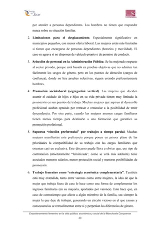 Empoderamiento femenino en la vida pública, económica y social de la Manchuela Conquense
20
por atender a personas dependientes. Los hombres no tienen que responder
nunca sobre su situación familiar.
2. Limitaciones para el desplazamiento. Especialmente significativo en
municipios pequeños, con menor oferta laboral. Las mujeres están más limitadas
si tienen que encargarse de personas dependientes (horarios y movilidad). El
caso se agrava si no disponen de vehículo propio o de permiso de conducir.
3. Selección de personal en la Administración Pública. Se ha mejorado respecto
al sector privado, porque está basada en pruebas objetivas que no admiten tan
fácilmente los sesgos de género, pero en los puestos de dirección (cargos de
confianza), donde no hay pruebas selectivas, siguen estando preferentemente
hombres.
4. Promoción sociolaboral (segregación vertical). Las mujeres que deciden
asumir el cuidado de hijos e hijas en su vida privada tienen muy limitada la
promoción en sus puestos de trabajo. Muchas mujeres que aspiran al desarrollo
profesional acaban optando por retrasar o renunciar a la posibilidad de tener
descendencia. Por otra parte, cuando las mujeres asumen cargas familiares
tienen menos tiempo para destinarlo a una formación que garantice su
promoción profesional.
5. Supuesta “elección preferencial” por trabajos a tiempo parcial. Muchas
mujeres manifiestan esta preferencia porque ponen en primer plano de las
prioridades la compatibilidad de su trabajo con las cargas familiares que
ostentan casi en exclusiva. Este discurso puede lleva a obviar que, ese tipo de
contratación (absolutamente “feminizada”, como se verá más adelante) tiene
asociados menores salarios, menor protección social y menores posibilidades de
promoción.
6. Trabajo femenino como “estrategia económica complementaria”. También
está muy extendida, tanto entre varones como entre mujeres, la idea de que la
mujer que trabaja fuera de casa lo hace como una forma de complementar los
ingresos familiares (en su mayoría, aportados por varones). Esto hace que, en
caso de contratiempo que afecte a algún miembro de la familia, sea siempre la
mujer la que deje de trabajar, generando un círculo vicioso en el que causas y
consecuencias se retroalimentan entre sí y perpetúan las diferencias de género.
 