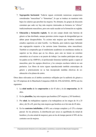 Empoderamiento femenino en la vida pública, económica y social de la Manchuela Conquense
21
7. Segregación horizontal. Todavía siguen existiendo numerosas ocupaciones
consideradas “masculinas” o “femeninas”, lo que se traduce en mantener más
bajos los salarios que perciben las mujeres. No obstante, los grupos de discusión
constatan que cada vez hay más mujeres interesadas en formarse en “oficios”
tradicionalmente masculinos, pero esto suele suceder en la formación no reglada.
8. Educación y formación reglada. Es en este campo donde más barreras de
género se han derribado, aunque persisten ciertos rasgos de desigualdad que no
deben pasar desapercibidos. Ya existen más mujeres que hombres cursando
estudios superiores en toda Castilla - La Mancha, pero todavía sigue habiendo
una segregación respecto a las carreras (unas femeninas, otras masculinas).
También se comprueba que el rendimiento académico en enseñanzas medias es
superior en las chicas que en los chicos, pero esto no tienen un correlato
automático en el acceso a un puesto de trabajo. Las madres participan más que
los padres en las AMPAS y el profesorado femenino también iguala o supera al
masculino, pero los equipos directivos y los consejos escolares todavía no son
paritarios. Los libros de texto siguen reproduciendo también estereotipos de
género y prácticamente no se han incorporado medidas efectivas de co-
educación a los planes de centro.
Otros datos relevantes en el ámbito económico reflejados por la auditoría de género a
las 139 empresas de la Manchuela Conquense (EQUAL ENLAZADAS, 2007b) son los
siguientes:
1. La edad media de los empresarios es de 43 años y la de empresarias, de 38
años.
2. En las plantillas, hay más mujeres que hombres (287 mujeres y 243 hombres).
3. Por edad, los trabajadores superan a las trabajadoras en los rangos de 16 a 25
años y de 26 a 45, pero hay más mujeres que hombres en el de más de 45 años.
4. En los contratos indefinidos, el 88% son a tiempo completo y el 12% a tiempo
parcial. En los primeros, la distribución por sexos es equilibrada (la mitad de
hombres y la otra mitad de mujeres), pero en los de tiempo parcial el 94% de los
contratos son de mujeres.
 