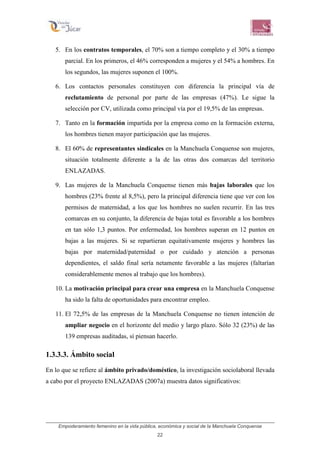 Empoderamiento femenino en la vida pública, económica y social de la Manchuela Conquense
22
5. En los contratos temporales, el 70% son a tiempo completo y el 30% a tiempo
parcial. En los primeros, el 46% corresponden a mujeres y el 54% a hombres. En
los segundos, las mujeres suponen el 100%.
6. Los contactos personales constituyen con diferencia la principal vía de
reclutamiento de personal por parte de las empresas (47%). Le sigue la
selección por CV, utilizada como principal vía por el 19,5% de las empresas.
7. Tanto en la formación impartida por la empresa como en la formación externa,
los hombres tienen mayor participación que las mujeres.
8. El 60% de representantes sindicales en la Manchuela Conquense son mujeres,
situación totalmente diferente a la de las otras dos comarcas del territorio
ENLAZADAS.
9. Las mujeres de la Manchuela Conquense tienen más bajas laborales que los
hombres (23% frente al 8,5%), pero la principal diferencia tiene que ver con los
permisos de maternidad, a los que los hombres no suelen recurrir. En las tres
comarcas en su conjunto, la diferencia de bajas total es favorable a los hombres
en tan sólo 1,3 puntos. Por enfermedad, los hombres superan en 12 puntos en
bajas a las mujeres. Si se repartieran equitativamente mujeres y hombres las
bajas por maternidad/paternidad o por cuidado y atención a personas
dependientes, el saldo final sería netamente favorable a las mujeres (faltarían
considerablemente menos al trabajo que los hombres).
10. La motivación principal para crear una empresa en la Manchuela Conquense
ha sido la falta de oportunidades para encontrar empleo.
11. El 72,5% de las empresas de la Manchuela Conquense no tienen intención de
ampliar negocio en el horizonte del medio y largo plazo. Sólo 32 (23%) de las
139 empresas auditadas, sí piensan hacerlo.
1.3.3.3. Ámbito social
En lo que se refiere al ámbito privado/doméstico, la investigación sociolaboral llevada
a cabo por el proyecto ENLAZADAS (2007a) muestra datos significativos:
 