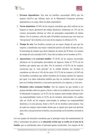 Empoderamiento femenino en la vida pública, económica y social de la Manchuela Conquense
23
1. Personas dependientes. Son más los hombres encuestados (60%) que las
mujeres (44,5%) que afirman tener en la Manchuela Conquense personas
dependientes a su cargo. Dato sin duda sorprendente.
2. Tareas domésticas. El 68% de las mujeres consideran que ellas realizan en sus
hogares la mayor aportación del trabajo doméstico. Solamente un 12% de los
varones encuestados afirman ser ellos los principales responsables de dichas
labores. Por el contrario, ocho de cada 10 hombres reconocen que esto recae en
“otra persona” de la familia; en el caso de las mujeres, lo afirman el 21%.
3. Tiempo de ocio. Los hombres cuentan con un mayor tiempo de ocio que las
mujeres y manifiestan una mayor valoración positiva de dicho tiempo de ocio.
El porcentaje de mujeres que dicen disponer de menos de 20 horas a la semana
de tiempo de ocio asciende al 81%. Esta cifra se reduce en los hombres al 51%.
4. Aportaciones a la economía familiar. El 26,4% de las mujeres encuestadas
afirmaron ser las principales proveedoras de ingresos, frente al 75,7% de los
hombres que opinan que son ellos. Por el contrario, el 62,5% de las mujeres
reconocían que es “otra persona” de la unidad familiar; los hombres lo
consideran así sólo en el 14% de los casos. El 9,7% de las mujeres y el 8,6% de
los hombres consideran que ambos miembros de la pareja aportan los ingresos
por igual. Los datos indicarían también que hay un correlato entre un mayor
peso en el trabajo doméstico y una menor aportación a los ingresos, y viceversa.
5. Decisiones sobre economía familiar. Son las mujeres las que tienden a ser
quienes deciden sobre los gastos a llevar a cabo en la unidad de convivencia. En
la Manchuela Conquense, un 47,2% de las mujeres entrevistadas afirman tener
esa responsabilidad, frente al 14,3% de los hombres entrevistados. En cambio
sólo un 19,4% de las mujeres entrevistadas le atribuye esa responsabilidad
doméstica a la otra persona, frente a 44,3% de los hombres entrevistados. Una
de cada tres mujeres entrevistadas afirma que se reparte por igual esta decisión
entre ella y otra persona de la familia; este porcentaje en los hombres asciende al
40%.
Los seis grupos de discusión consideran que la principal causa del mantenimiento de
roles y estereotipos de género es la educación sexista que se recibe en el seno de la
familia, que es considerada como el principal agente socializador. Las mujeres de las
 