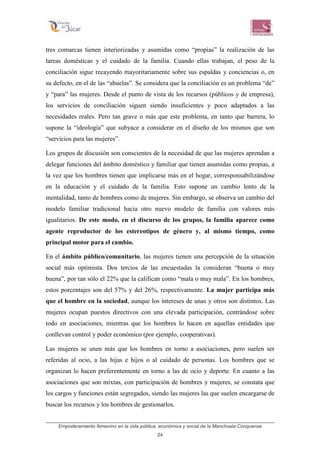 Empoderamiento femenino en la vida pública, económica y social de la Manchuela Conquense
24
tres comarcas tienen interiorizadas y asumidas como “propias” la realización de las
tareas domésticas y el cuidado de la familia. Cuando ellas trabajan, el peso de la
conciliación sigue recayendo mayoritariamente sobre sus espaldas y conciencias o, en
su defecto, en el de las “abuelas”. Se considera que la conciliación es un problema “de”
y “para” las mujeres. Desde el punto de vista de los recursos (públicos y de empresa),
los servicios de conciliación siguen siendo insuficientes y poco adaptados a las
necesidades reales. Pero tan grave o más que este problema, en tanto que barrera, lo
supone la “ideología” que subyace a considerar en el diseño de los mismos que son
“servicios para las mujeres”.
Los grupos de discusión son conscientes de la necesidad de que las mujeres aprendan a
delegar funciones del ámbito doméstico y familiar que tienen asumidas como propias, a
la vez que los hombres tienen que implicarse más en el hogar, corresponsabilizándose
en la educación y el cuidado de la familia. Esto supone un cambio lento de la
mentalidad, tanto de hombres como de mujeres. Sin embargo, se observa un cambio del
modelo familiar tradicional hacia otro nuevo modelo de familia con valores más
igualitarios. De este modo, en el discurso de los grupos, la familia aparece como
agente reproductor de los estereotipos de género y, al mismo tiempo, como
principal motor para el cambio.
En el ámbito público/comunitario, las mujeres tienen una percepción de la situación
social más optimista. Dos tercios de las encuestadas la consideran “buena o muy
buena”, por tan sólo el 22% que la califican como “mala o muy mala”. En los hombres,
estos porcentajes son del 57% y del 26%, respectivamente. La mujer participa más
que el hombre en la sociedad, aunque los intereses de unas y otros son distintos. Las
mujeres ocupan puestos directivos con una elevada participación, centrándose sobre
todo en asociaciones, mientras que los hombres lo hacen en aquellas entidades que
conllevan control y poder económico (por ejemplo, cooperativas).
Las mujeres se unen más que los hombres en torno a asociaciones, pero suelen ser
referidas al ocio, a las hijas e hijos o al cuidado de personas. Los hombres que se
organizan lo hacen preferentemente en torno a las de ocio y deporte. En cuanto a las
asociaciones que son mixtas, con participación de hombres y mujeres, se constata que
los cargos y funciones están segregados, siendo las mujeres las que suelen encargarse de
buscar los recursos y los hombres de gestionarlos.
 