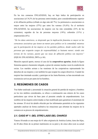 Empoderamiento femenino en la vida pública, económica y social de la Manchuela Conquense
25
En las tres comarcas ENLAZADAS, hay un bajo índice de participación en
asociaciones (el 34,3% de las personas entrevistadas), pero considerablemente superior
al de afiliación política (cifrado en algo más del 7%). La pertenencia a asociaciones es
mayor entre las mujeres (37%) que entre los varones (31,6%). En el territorio
ENLAZADAS, las asociaciones de mujeres son las más extendidas (21% de las
existentes), seguidas de las de personas mayores (14%), culturales (11%) y
empresariales (6%).
“De los datos anteriores, se desprende que la implicación femenina es mayor en las
estructuras asociativas que tienen un menor peso político en la comunidad; mientras
que la participación de las mujeres en los partidos políticos, donde suelen salir las
personas que ocuparán cargos de responsabilidad, es bastante menor; siendo este
terreno de los varones, puesto que sus tasas de afiliación política son mayores”
(EQUAL ENLAZADAS, 2007a: p. 66).
Mención especial aparte, merece el caso de las cooperativas agrarias, donde la figura
femenina aparece claramente relegada, a pesar de ostentar muchas veces la condición de
socias. Los maridos asisten a las reuniones de las cooperativas representando los
derechos de sus mujeres y son también los que ocupan los cargos directivos. Cuando las
mujeres han intentado acceder y participar en las Junta Rectoras, se han encontrado con
resistencias activas por parte de los hombres.
2. RESÚMENES DE CASOS
Tras haber analizado y presentado la situación general de partida de mujeres y hombres
en los tres ámbitos considerados, se ofrece a continuación una síntesis de los casos
particulares que sirven de base para el presente estudio de empoderamiento. Los
nombres de las mujeres entrevistadas se han modificado para garantizar el anonimato de
las mismas. El nivel de detalle ofrecido por las informantes permitirá en los siguientes
apartados analizar de forma cualitativa las situaciones que afrontan las mujeres de la
comarca en su proceso de empoderamiento.
2.1. CASO Nº 1: DEL OTRO LADO DEL CHARCO
Vanesa Alvarado es una mujer de 41 años originaria de América Latina, tiene dos hijas,
de 20 años (fruto de su primer matrimonio en su país) y de cinco años (con su actual
 