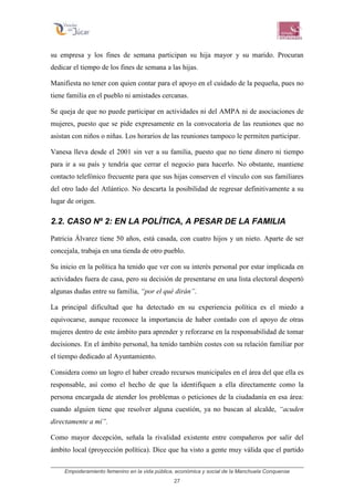 Empoderamiento femenino en la vida pública, económica y social de la Manchuela Conquense
27
su empresa y los fines de semana participan su hija mayor y su marido. Procuran
dedicar el tiempo de los fines de semana a las hijas.
Manifiesta no tener con quien contar para el apoyo en el cuidado de la pequeña, pues no
tiene familia en el pueblo ni amistades cercanas.
Se queja de que no puede participar en actividades ni del AMPA ni de asociaciones de
mujeres, puesto que se pide expresamente en la convocatoria de las reuniones que no
asistan con niños o niñas. Los horarios de las reuniones tampoco le permiten participar.
Vanesa lleva desde el 2001 sin ver a su familia, puesto que no tiene dinero ni tiempo
para ir a su país y tendría que cerrar el negocio para hacerlo. No obstante, mantiene
contacto telefónico frecuente para que sus hijas conserven el vínculo con sus familiares
del otro lado del Atlántico. No descarta la posibilidad de regresar definitivamente a su
lugar de origen.
2.2. CASO Nº 2: EN LA POLÍTICA, A PESAR DE LA FAMILIA
Patricia Álvarez tiene 50 años, está casada, con cuatro hijos y un nieto. Aparte de ser
concejala, trabaja en una tienda de otro pueblo.
Su inicio en la política ha tenido que ver con su interés personal por estar implicada en
actividades fuera de casa, pero su decisión de presentarse en una lista electoral despertó
algunas dudas entre su familia, “por el qué dirán”.
La principal dificultad que ha detectado en su experiencia política es el miedo a
equivocarse, aunque reconoce la importancia de haber contado con el apoyo de otras
mujeres dentro de este ámbito para aprender y reforzarse en la responsabilidad de tomar
decisiones. En el ámbito personal, ha tenido también costes con su relación familiar por
el tiempo dedicado al Ayuntamiento.
Considera como un logro el haber creado recursos municipales en el área del que ella es
responsable, así como el hecho de que la identifiquen a ella directamente como la
persona encargada de atender los problemas o peticiones de la ciudadanía en esa área:
cuando alguien tiene que resolver alguna cuestión, ya no buscan al alcalde, “acuden
directamente a mí”.
Como mayor decepción, señala la rivalidad existente entre compañeros por salir del
ámbito local (proyección política). Dice que ha visto a gente muy válida que el partido
 