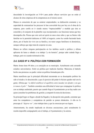 Empoderamiento femenino en la vida pública, económica y social de la Manchuela Conquense
29
descuidado la investigación en I+D+i para poder ofrecer servicios que no están al
alcance de otras empresas de la competencia en el mismo sector.
Blanca es consciente de que su carácter emprendedor, su dedicación constante y su
capacidad de sistematizar los procesos le han convertido hoy por hoy en el alma de la
empresa, pero confía en ir siendo menos “imprescindible” a medida que ésta se
consolide y el conjunto de la plantilla vaya incorporando a sus funciones tareas que hoy
desempeña ella. Piensa que esto será así quizá en unos cinco años y que su futura vida
familiar no le permitirá dedicarse al 100% al negocio, como ha venido haciendo hasta
ahora, por el hecho de vivir con su familia y no tener cargas familiares ni domésticas,
aunque subraya que algo trata de cooperar en casa.
Blanca no refiere ninguna participación en los ámbitos social o político y afirma
aplicarse de lunes a sábado a su trabajo “y sin horario”, porque sabe cuándo llega a
trabajar, pero no cuando terminará el día.
2.4. CASO Nº 4: POLÍTICA CON FORMACIÓN
Marta Arana tiene 49 años y es concejala en su municipio. Actualmente está cursando
estudios universitarios. Entró en política por tradición familiar. Menciona el haberle
hecho una promesa a su padre: entrar en política formada para ello.
Marta manifiesta que la principal dificultad encontrada en su desempeño político ha
sido el miedo a lo desconocido y que el ejercicio del poder le hiciera quedar mal con la
gente. Afirma que “es difícil establecer el equilibrio entre mandar sin ofender y sin que
te tomen el pelo”. También considera una dificultad el tener que compaginar la política
con su trabajo asalariado, puesto que cuando llega al Ayuntamiento ya no hay nadie con
quien consultar los problemas de gestión y compartir la toma de decisiones.
Su principal logro es llegar a donde ha llegado y la decepción más grande, constatar que
entre los compañeros y compañeras de partido se ponen obstáculos. A ella no le
preocupa el “dejarse ver”, sino trabajar duro y que la conozcan por sus logros.
Anteriormente, ha estado implicada en diversas asociaciones, pero actualmente le
resulta imposible compaginarlo con el trabajo, el Ayuntamiento y la carrera.
 