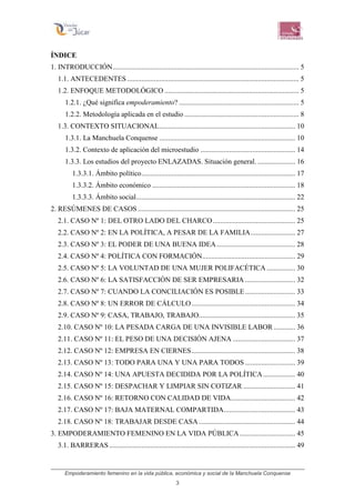 Empoderamiento femenino en la vida pública, económica y social de la Manchuela Conquense
3
ÍNDICE
1. INTRODUCCIÓN........................................................................................................ 5
1.1. ANTECEDENTES................................................................................................ 5
1.2. ENFOQUE METODOLÓGICO ........................................................................... 5
1.2.1. ¿Qué significa empoderamiento? ................................................................... 5
1.2.2. Metodología aplicada en el estudio ................................................................ 8
1.3. CONTEXTO SITUACIONAL............................................................................ 10
1.3.1. La Manchuela Conquense ............................................................................ 10
1.3.2. Contexto de aplicación del microestudio ..................................................... 14
1.3.3. Los estudios del proyecto ENLAZADAS. Situación general. ..................... 16
1.3.3.1. Ámbito político...................................................................................... 17
1.3.3.2. Ámbito económico ................................................................................ 18
1.3.3.3. Ámbito social......................................................................................... 22
2. RESÚMENES DE CASOS ........................................................................................ 25
2.1. CASO Nº 1: DEL OTRO LADO DEL CHARCO.............................................. 25
2.2. CASO Nº 2: EN LA POLÍTICA, A PESAR DE LA FAMILIA......................... 27
2.3. CASO Nº 3: EL PODER DE UNA BUENA IDEA............................................ 28
2.4. CASO Nº 4: POLÍTICA CON FORMACIÓN.................................................... 29
2.5. CASO Nº 5: LA VOLUNTAD DE UNA MUJER POLIFACÉTICA ................ 30
2.6. CASO Nº 6: LA SATISFACCIÓN DE SER EMPRESARIA ............................ 32
2.7. CASO Nº 7: CUANDO LA CONCILIACIÓN ES POSIBLE............................ 33
2.8. CASO Nº 8: UN ERROR DE CÁLCULO.......................................................... 34
2.9. CASO Nº 9: CASA, TRABAJO, TRABAJO...................................................... 35
2.10. CASO Nº 10: LA PESADA CARGA DE UNA INVISIBLE LABOR ............ 36
2.11. CASO Nº 11: EL PESO DE UNA DECISIÓN AJENA ................................... 37
2.12. CASO Nº 12: EMPRESA EN CIERNES.......................................................... 38
2.13. CASO Nº 13: TODO PARA UNA Y UNA PARA TODOS ............................ 39
2.14. CASO Nº 14: UNA APUESTA DECIDIDA POR LA POLÍTICA.................. 40
2.15. CASO Nº 15: DESPACHAR Y LIMPIAR SIN COTIZAR ............................. 41
2.16. CASO Nº 16: RETORNO CON CALIDAD DE VIDA.................................... 42
2.17. CASO Nº 17: BAJA MATERNAL COMPARTIDA........................................ 43
2.18. CASO Nº 18: TRABAJAR DESDE CASA...................................................... 44
3. EMPODERAMIENTO FEMENINO EN LA VIDA PÚBLICA ............................... 45
3.1. BARRERAS........................................................................................................ 49
 