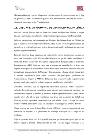 Empoderamiento femenino en la vida pública, económica y social de la Manchuela Conquense
30
Marta considera que, gracias a la paridad en listas electorales contempladas por la Ley
de Igualdad, ya se ha alcanzado la igualdad real entre hombres y mujeres en cuanto al
número de concejalas en los Ayuntamientos.
2.5. CASO Nº 5: LA VOLUNTAD DE UNA MUJER POLIFACÉTICA
Feliciana Barchín tiene 44 años, es divorciada y tiene dos hijos (uno de ellos es mayor
de edad y ya trabaja). Actualmente, está preparándose para ingresar a la Universidad.
Feliciana ha regentado varios negocios en diferentes localidades desde los 20 años, ya
que su sueño ha sido siempre ser autónoma. Hoy en día, se dedica prácticamente en
exclusiva a la política local, pero obtiene ingresos adicionales trabajando de apoyo en
algunos negocios familiares.
También tiene una larga trayectoria de participación en los movimientos asociativos,
sobre todo de mujeres, en las diferentes localidades en las que ha vivido: participó en la
fundación de una Asociación de Mujeres Empresarias y fue presidenta de la misma.
Posteriormente, debió dejar su cargo por problemas de conciliación, al tener que
emplear buena parte de su tiempo en atender necesidades familiares. También estuvo en
contacto con una Asociación de Mujeres y Consumidoras, a la que intentó enlazar con
la anterior organización para sumar esfuerzos. Ha participado igualmente en
Asociaciones de Mujeres y AMPAS, de las que dice se desaprovecha su potencial en
algunos municipios, según ha podido comprobar en diferentes localidades.
Considera, asimismo, que es importante aprovechar cualquier ámbito asociativo,
incluidos los estrictamente masculinos, para trabajar transversalmente cuestiones de
igualdad entre mujeres y hombres y refiere su propia experiencia cuando, junto con su
marido, aprovechó el bar que regentaban para crear una asociación de fútbol para
adultos y abordar algunas de estas cuestiones, teniendo en cuenta el tiempo que pasan
muchos hombres en los bares y que son un espacio en donde puede hablarse de todo.
Ahora tiene un cargo en la Junta Directiva de ADIMAN como representante de una
asociación de mujeres y es presidenta del Consejo Municipal de la Mujer de su
localidad.
Bajo su punto de vista, uno de los problemas para que las mujeres participen en los
ámbitos social y político –principalmente en éste– son las cargas familiares y los
 