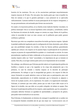 Empoderamiento femenino en la vida pública, económica y social de la Manchuela Conquense
31
horarios de las reuniones. Por eso, en las asociaciones participan mayoritariamente
mujeres mayores de 50 años. Por otra parte, hay mucha gente que viene al pueblo los
fines de semana a la que le gustaría participar y cuyo potencial no se aprovecha
suficientemente. Lamenta también la escasa participación de las mujeres inmigrantes, a
las que personalmente está animando para formar una asociación.
En cuanto a la trayectoria política, en su familia existe tradición familiar vinculada a la
política municipal. Esta es su tercera legislatura como concejala y, actualmente, realiza
las funciones de teniente de alcalde, aunque no ostenta ese cargo. Dentro de la política,
valora la necesidad de tener un trato cercano con la población para poder generar
confianza y gobernar.
Reconoce que entre sus compañeros masculinos ha tenido que hacerse respetar. Aplaude
la paridad establecida legalmente para la configuración de listas electorales, pero afirma
que esta posibilidad siempre ha existido, si bien las fuerzas políticas generalmente
optaban por colocar a las mujeres en los puestos bajos; la participación de las primeras
mujeres en puestos de responsabilidad ha ayudado a ir visualizando su misión. Se siente
personalmente orgullosa de haber colaborado en los procesos de toma de conciencia de
muchas mujeres sobre sus “otras” necesidades y la importancia de que se tomaran en
cuenta. Para ella, es un logro sentirse parte activa en el mejoramiento de la sociedad.
Sin embargo, una diferencia que Feliciana percibe todavía en la participación política de
hombres y mujeres es que a las segundas se les exige más preparación que a los
primeros, lo cual ha retraído a muchas mujeres en la decisión de participar
políticamente. Su enfoque es que la inseguridad que genera a las mujeres la falta de
mayor formación no puede admitirse como un límite para su participación, pues está
demostrado, especialmente en el ámbito municipal, que la formación se adquiere a
través de la propia acción y de la experiencia. En cuanto a la organización municipal,
Feliciana, al contrario que otros ediles, piensa que no todo el peso debe recaer en la
figura de la alcaldía, sino que debe ser un poder colegiado, de trabajo en equipo. Para
favorecer la participación política de las mujeres, opina igualmente, que los concejales y
concejalas deberían formarse en igualdad de oportunidades y perspectiva de género,
para poder transversalizarla en sus acciones.
Para Feliciana, lo fundamental, en términos de conseguir la igualdad real, es acabar con
la concepción bastante extendida aún de que una mujer sea “exclusivamente ama de
 
