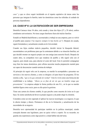 Empoderamiento femenino en la vida pública, económica y social de la Manchuela Conquense
32
casa” y que es clave seguir incidiendo en el reparto equitativo de tareas entre las
personas que integran la familia, tanto las domésticas como las referidas al cuidado de
personas dependientes.
2.6. CASO Nº 6: LA SATISFACCIÓN DE SER EMPRESARIA
Domitila Carrasco tiene 54 años, está casada y tiene dos hijos (27 y 29 años), ambos
estudiantes universitarios. No tiene cargas familiares fuera del núcleo familiar.
Estudió en Madrid (bachillerato y secretariado) y trabajó en una empresa, pero se volvió
al pueblo para casarse (“las mujeres siempre lo han hecho así”). Después de casada,
siguió formándose y actualmente estudia en la Universidad.
Cuando sus hijos estaban todavía pequeños, decidió iniciar la búsqueda laboral,
encontrándose con problemas para que la contrataran debido a su situación familiar, así
que decidió montar un negocio propio con una amiga (una asesoría fiscal). Después de
cuatro años, su compañera tuvo que mudarse de pueblo y ella siguió sola con el
negocio, pero desde casa, para ahorrar el coste del local. Esto le permitió compaginar
muy bien las tareas domésticas, pero afirma necesitar mucha preparación mental para
ser capaz de desconectar cuando termina de trabajar.
Al principio de seguir sola con la empresa, su marido la acompañaba a presentar sus
servicios a los nuevos clientes, y estos se dirigían a él para hacer las preguntas. Él los
remitía a ella, “que es la que entiende de verdad”. Esto lo vivió como una forma de dar
credibilidad a su trabajo. “Ahora ya se fían de mí sin que un hombre tenga que
presentarme”. La empresa adopta la forma jurídica de una S.L., en la que su marido
también figura como socio, pero es ella quien la gestiona.
Tiene una cartera de clientes estable, lo que percibe como muestra de éxito en lo que
hace. Se siente satisfecha de llevar su propio negocio y de poder elegir la clientela.
Considera como un reto superado el aplicar las nuevas tecnologías a su negocio, lo que
le ahorra tiempo y dinero. Permanece al día en la formación y actualización de las
necesidades de su negocio.
Domitila tuvo oportunidad de participar también en la política municipal, siendo
concejala durante una legislatura, pero no quiso volver a repetir. En su recuerdo, no
guarda esta experiencia como algo positivo y elude hablar más del tema.
 