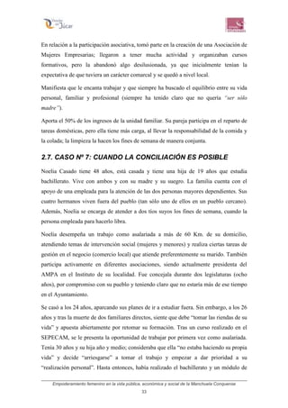 Empoderamiento femenino en la vida pública, económica y social de la Manchuela Conquense
33
En relación a la participación asociativa, tomó parte en la creación de una Asociación de
Mujeres Empresarias; llegaron a tener mucha actividad y organizaban cursos
formativos, pero la abandonó algo desilusionada, ya que inicialmente tenían la
expectativa de que tuviera un carácter comarcal y se quedó a nivel local.
Manifiesta que le encanta trabajar y que siempre ha buscado el equilibrio entre su vida
personal, familiar y profesional (siempre ha tenido claro que no quería “ser sólo
madre”).
Aporta el 50% de los ingresos de la unidad familiar. Su pareja participa en el reparto de
tareas domésticas, pero ella tiene más carga, al llevar la responsabilidad de la comida y
la colada; la limpieza la hacen los fines de semana de manera conjunta.
2.7. CASO Nº 7: CUANDO LA CONCILIACIÓN ES POSIBLE
Noelia Casado tiene 48 años, está casada y tiene una hija de 19 años que estudia
bachillerato. Vive con ambos y con su madre y su suegro. La familia cuenta con el
apoyo de una empleada para la atención de las dos personas mayores dependientes. Sus
cuatro hermanos viven fuera del pueblo (tan sólo uno de ellos en un pueblo cercano).
Además, Noelia se encarga de atender a dos tíos suyos los fines de semana, cuando la
persona empleada para hacerlo libra.
Noelia desempeña un trabajo como asalariada a más de 60 Km. de su domicilio,
atendiendo temas de intervención social (mujeres y menores) y realiza ciertas tareas de
gestión en el negocio (comercio local) que atiende preferentemente su marido. También
participa activamente en diferentes asociaciones, siendo actualmente presidenta del
AMPA en el Instituto de su localidad. Fue concejala durante dos legislaturas (ocho
años), por compromiso con su pueblo y teniendo claro que no estaría más de ese tiempo
en el Ayuntamiento.
Se casó a los 24 años, aparcando sus planes de ir a estudiar fuera. Sin embargo, a los 26
años y tras la muerte de dos familiares directos, siente que debe “tomar las riendas de su
vida” y apuesta abiertamente por retomar su formación. Tras un curso realizado en el
SEPECAM, se le presenta la oportunidad de trabajar por primera vez como asalariada.
Tenía 30 años y su hija año y medio; consideraba que ella “no estaba haciendo su propia
vida” y decide “arriesgarse” a tomar el trabajo y empezar a dar prioridad a su
“realización personal”. Hasta entonces, había realizado el bachillerato y un módulo de
 