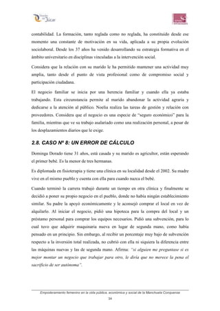 Empoderamiento femenino en la vida pública, económica y social de la Manchuela Conquense
34
contabilidad. La formación, tanto reglada como no reglada, ha constituido desde ese
momento una constante de motivación en su vida, aplicada a su propia evolución
sociolaboral. Desde los 37 años ha venido desarrollando su estrategia formativa en el
ámbito universitario en disciplinas vinculadas a la intervención social.
Considera que la relación con su marido le ha permitido mantener una actividad muy
amplia, tanto desde el punto de vista profesional como de compromiso social y
participación ciudadana.
El negocio familiar se inicia por una herencia familiar y cuando ella ya estaba
trabajando. Esta circunstancia permite al marido abandonar la actividad agraria y
dedicarse a la atención al público. Noelia realiza las tareas de gestión y relación con
proveedores. Considera que el negocio es una especie de “seguro económico” para la
familia, mientras que ve su trabajo asalariado como una realización personal, a pesar de
los desplazamientos diarios que le exige.
2.8. CASO Nº 8: UN ERROR DE CÁLCULO
Dominga Dorado tiene 31 años, está casada y su marido es agricultor, están esperando
el primer bebé. Es la menor de tres hermanas.
Es diplomada en fisioterapia y tiene una clínica en su localidad desde el 2002. Su madre
vive en el mismo pueblo y cuenta con ella para cuando nazca el bebé.
Cuando terminó la carrera trabajó durante un tiempo en otra clínica y finalmente se
decidió a poner su propio negocio en el pueblo, donde no había ningún establecimiento
similar. Su padre la apoyó económicamente y le aconsejó comprar el local en vez de
alquilarlo. Al iniciar el negocio, pidió una hipoteca para la compra del local y un
préstamo personal para comprar los equipos necesarios. Pidió una subvención, para lo
cual tuvo que adquirir maquinaria nueva en lugar de segunda mano, como había
pensado en un principio. Sin embargo, al recibir un porcentaje muy bajo de subvención
respecto a la inversión total realizada, no cubrió con ella ni siquiera la diferencia entre
las máquinas nuevas y las de segunda mano. Afirma: “si alguien me preguntase si es
mejor montar un negocio que trabajar para otro, le diría que no merece la pena el
sacrificio de ser autónoma”.
 