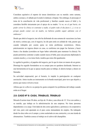 Empoderamiento femenino en la vida pública, económica y social de la Manchuela Conquense
35
Considera equitativo el reparto de tareas domésticas con su marido: entre semana,
ambos cocinan y el sábado por la tarde lo dedican a limpiar. Sin embargo, le preocupa el
tema de la conciliación de vida profesional y familiar cuando nazca el bebé y la
considera factible únicamente por el apoyo de su madre: “si no, no sé qué haría, sin
poder cerrar la clínica ni contratar a nadie, el padre todo el día fuera (…); si no es
porque puedo contar con mi madre, no hubiera podido seguir adelante con el
embarazo”.
Desde que abrió el negocio, tan sólo ha disfrutado de una semana de vacaciones (su luna
de miel) y estima que, con el negocio, ha ido para atrás en calidad de vida, puesto que
cuando trabajaba por cuenta ajena no tenía problemas económicos. Ahora,
prácticamente no ingresa dinero en casa, se conforma con pagar las facturas y hacer
frente a las deudas (considera un logro haber subsistido para mantener la clínica). No
puede permitirse contratar a nadie cuando nazca el bebé, pues una persona diplomada le
costaría mucho y, si no tiene título, tendría que estar ella igualmente.
Le agobia la gestión y el papeleo del negocio, por lo que lo tiene en manos de un gestor.
Dominga ha seguido formándose en su campo para no quedarse desfasada. Internet es
una herramienta en la que se apoya mucho para su trabajo, le ahorra tiempo y dinero en
llamadas.
Su actividad empresarial, por el horario, le impide la participación en cualquier
asociación. Antes tocaba un instrumento en la banda municipal, pero tuvo que dejarlo y
piensa que nunca volverá a tocar.
Afirma que ni a ella ni a su pareja les gusta compartir los problemas del trabajo cuando
están en el hogar.
2.9. CASO Nº 9: CASA, TRABAJO, TRABAJO
Micaela Evaristo tiene 50 años, un hijo de 18 años y una chica de 15. Vive con ambos y
su marido, que trabaja en la administración de una empresa. No tiene personas
dependientes a su cargo. Está dada de alta como agricultora y pertenece a la cooperativa
del vino, pero está apuntada en el paro como demandante de empleo. Ha trabajado
desde los doce años en el campo y como asalariada en una carnicería y en una tienda de
ultramarinos. También conoce el trabajo en el cultivo del champiñón.
 
