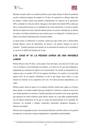 Empoderamiento femenino en la vida pública, económica y social de la Manchuela Conquense
36
Micaela no pudo acabar sus estudios primarios, pero logró obtener el título de graduado
escolar a distancia después de cumplir los 25 años. Su aspiración es obtener algún tipo
de trabajo a medio tiempo que permita complementar los ingresos de la agricultura
(20%, contando las viñas de ambos cónyuges) y del salario del marido (80%), dado que
ella se ocupa prácticamente en su totalidad de las tareas domésticas y no hay un patrón
familiar de reparto de tareas. Micaela afirma incluso no sentirse valorada por su familia
en cuanto a las labores domésticas, pues asumen que es su obligación. Considera que su
edad es una barrera importante para encontrar trabajo.
Le gusta asistir a conferencias y escuchar a gente que sepa contar cosas y afirma haber
tomado algunos cursos de informática, de lectura o de pintura “porque en casa te
estancas”. También participa activamente en la asociación de mujeres de su localidad y
es vocal en el AMPA del instituto de su hija.
2.10. CASO Nº 10: LA PESADA CARGA DE UNA INVISIBLE
LABOR
Paloma Illescas tiene 50 años y está casada. Tiene dos hijos, una chica de 25 años, que
vive en Valencia y está realizando sus estudios, y un chico de 18, que está trabajando y
preparando sus exámenes de ingreso en el conservatorio. Su marido es transportista y la
empresa está a su nombre (75% de los ingresos familiares). En cambio, en la actividad
agraria (25% de los ingresos familiares) es ella la que figura como titular y la que
ostenta los derechos en la cooperativa del vino. No tienen personas dependientes a su
cargo.
Paloma realiza tareas de apoyo en la empresa familiar, desde hacer pagos en el banco
hasta ayudar a su marido cuando tiene que arreglar los vehículos o realizar el aseo de la
nave donde guardan los camiones. También participa activamente en las tareas agrícolas
que requieren las viñas (vendimia, poda, abono, eforgo, etc.), que debe complementarlas
con las labores domésticas de las que se ocupa ella prácticamente en su totalidad. En
ocasiones, ha accedido a trabajos temporales asalariados (programa Kanguras o
ludoteca municipal).
Paloma tiene el graduado escolar y ha realizado diferentes cursillos relativos a la gestión
de empresas, la atención a mayores dependientes o igualdad de oportunidades.
 
