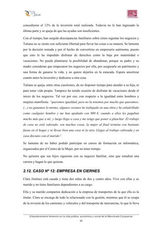 Empoderamiento femenino en la vida pública, económica y social de la Manchuela Conquense
38
concedieron el 12% de la inversión total realizada. Todavía no le han ingresado la
última parte y se queja de que las ayudas son insuficientes.
Con el tiempo, han surgido discrepancias familiares sobre cómo regentar los negocios y
Tatiana no se siente con suficiente libertad para llevar las cosas a su manera. Se lamenta
por la decisión tomada y por el hecho de convertirse en empresaria autónoma, puesto
que esto le ha impedido disfrutar de derechos como la baja por maternidad o
vacaciones. No puede plantearse la posibilidad de abandonar, porque su padre y su
madre consideran que empezaron los negocios por ella, por asegurarle un patrimonio y
una forma de ganarse la vida, y no quiere dejarlos en la estacada. Espera amortizar
cuanto antes la inversión y dedicarse a otra cosa.
Tatiana se queja, entre otras cuestiones, de no disponer tiempo para atender a su hija, ni
para tener vida propia. Tampoco ha tenido ocasión de disfrutar de vacaciones desde el
inicio de los negocios. Tal ver por eso, con respecto a la igualdad entre hombres y
mujeres manifiesta: “queremos igualdad, pero no la tenemos por mucho que queramos;
(…) no ganamos lo mismo, algunos veranos he trabajado en una obra y he enladrillado
como cualquier hombre y me han apañado con 900 €, cuando a ellos les pagaban
mucho más que a mí; y luego llego a casa y me tengo que poner a planchar. El trabajo
de casa no está valorado, son muchas cosas, la mujer al final termina con bastante
faena en el hogar y ni llevas bien una cosa ni la otra. Llegas al trabajo cabreada y en
casa discutes con el marido”.
Se lamenta de no haber podido participar en cursos de formación en informática,
organizados por el Centro de la Mujer, por no tener tiempo.
No quisiera que sus hijos siguieran con su negocio familiar, sino que estudien una
carrera y hagan lo que quieran.
2.12. CASO Nº 12: EMPRESA EN CIERNES
Clara Jiménez está casada y tiene dos niñas de dos y cuatro años. Vive con ellas y su
marido y no tiene familiares dependientes a su cargo.
Ella y su marido comparten dedicación a la empresa de transportes de la que ella es la
titular. Clara se encarga de todo lo relacionado con la gestión, mientras que él se ocupa
de la revisión de los camiones y vehículos y del transporte de mercancías, lo que le lleva
 