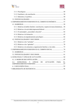 Empoderamiento femenino en la vida pública, económica y social de la Manchuela Conquense
4
3.1.1. Psicológicas .................................................................................................. 49
3.1.2. Familiares y de conciliación......................................................................... 50
3.1.3. Inherentes a la política.................................................................................. 50
3.2. POTENCIALIDADES ........................................................................................ 54
4. EMPODERAMIENTO FEMENINO EN EL ÁMBITO ECONÓMICO................... 57
4.1. BARRERAS........................................................................................................ 58
4.1.1. Relativas al ámbito familiar: conciliación y reparto de tareas domésticas... 58
4.1.2. Relativas a la actividad empresarial/laboral................................................. 61
4.1.3. El autoempleo: ¿necesidad o elección? ........................................................ 64
4.1.4. Relativas a la formación ............................................................................... 65
4.1.5. Relativas al empoderamiento psicológico.................................................... 66
4.2. POTENCIALIDADES Y RECURSOS............................................................... 67
4.2.1. Relativos a las “actitudes”............................................................................ 67
4.2.2. Relativos a las “aptitudes”............................................................................ 70
4.2.3. Relativos a la estructura y organización familiar y a las redes..................... 73
5. EMPODERAMIENTO FEMENINO EN EL ÁMBITO SOCIAL ............................ 74
5.1. BARRERAS........................................................................................................ 77
5.2. POTENCIALIDADES Y RECURSOS............................................................... 81
6. ESTRATEGIA Y LÍNEAS DE ACTUACIÓN.......................................................... 84
6.1. A MODO DE RECAPITULACIÓN................................................................... 85
6.2. ESTRATEGIA Y LÍNEAS DE ACTUACIÓN PARA EL
EMPODERAMIENTO FEMENINO......................................................................... 87
6. 3. REFLEXIÓN FINAL ......................................................................................... 93
7. BIBLIOGRAFÍA DE REFERENCIA........................................................................ 96
 