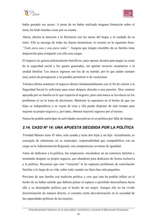 Empoderamiento femenino en la vida pública, económica y social de la Manchuela Conquense
40
había gustado ese sector. A pesar de no haber realizado ninguna formación sobre el
tema, ha leído muchas cosas por su cuenta.
Ahora, alterna la atención a la floristería con las tareas del hogar y el cuidado de su
nieto. Ella se encarga de todas las faenas domésticas, lo resume en la siguiente frase:
“Todo para una y una para todos”. Asegura que ningún miembro de su familia tiene
disposición para compartir con ella esas cargas.
El negocio no genera prácticamente beneficios, pues apenas alcanza para pagar su cuota
de la seguridad social y los gastos generados, sin aportar recursos monetarios a la
unidad familiar. Los únicos ingresos son los de su marido, por lo que andan siempre
muy justos de presupuesto y no pueden permitirse ir de vacaciones.
Timotea afirma mantener el negocio abierto fundamentalmente con el fin de cotizar a la
Seguridad Social lo suficiente para tener después derecho a una pensión. Dice sentirse
apoyada por su familia en lo que respecta al negocio, pero esta nunca se involucra en los
problemas ni en la toma de decisiones. Mantiene la esperanza en el hecho de que sus
hijas se independicen y se vayan de casa y ella pueda disponer de más tiempo para
mejorar su propio negocio y, por tanto, obtener mayores ingresos por el mismo.
Nunca ha podido participar en actividades asociativas ni en política por falta de tiempo.
2.14. CASO Nº 14: UNA APUESTA DECIDIDA POR LA POLÍTICA
Trinidad Maroto tiene 45 años, está casada y tiene dos hijas y un hijo. Actualmente, es
concejala de urbanismo en su municipio, responsabilidad que compatibiliza con un
cargo en la Administración Regional, con competencias en temas de igualdad.
Antes de dedicarse a la política, fue empresaria, iniciándose en un comercio familiar y
montando después su propio negocio, que abandonó para dedicarse de forma exclusiva
a la política. Reconoce que esta “vocación” le ha supuesto problemas de conciliación
familiar a lo largo de su vida, sobre todo cuando sus hijos han sido pequeños.
Proviene de una familia con tradición política y cree que esto ha podido influir en el
hecho de no haber sentido que debiera pelear el espacio o percibido desconfianza hacia
ella y su desempeño político por el hecho de ser mujer. Aunque ella no ha vivido
discriminación de manera directa, sí constata cierta desvalorización en la sociedad de
las capacidades políticas de las mujeres.
 