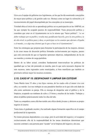 Empoderamiento femenino en la vida pública, económica y social de la Manchuela Conquense
41
Lleva en el equipo de gobierno tres legislaturas, en las que ha ido asumiendo concejalías
de mayor peso político y de gestión cada vez. Destaca como un logro la valoración y el
reconocimiento del papel desempeñado por las concejalas en su municipio.
Trinidad ubica el inicio de su aprendizaje político en su participación en las AMPAS, en
las que siempre ha ocupado puestos de responsabilidad. Tiene proyección política y
considera que estar en el Ayuntamiento no es lo mismo que “hacer política”: “es un
deber trabajar por tu pueblo y resulta muy gratificante hacerlo, pero la otra política, la
de alto nivel, es política pura y dura, es participar en los asuntos que afectan a España
o al mundo, y es algo muy distinto que lo que se hace en el Ayuntamiento”.
Entre las estrategias que propone para fomentar la participación de las mujeres, destaca
la de crear mesas de discusión política formadas exclusivamente por mujeres, puesto
que está convencida de que se lograrían opiniones objetivas, independientes de las de
sus maridos y exentas de carga partidista.
Dentro de su labor actual, considera fundamental transversalizar las políticas de
igualdad que se han ido poniendo en marcha, para lo que sería necesario disponer de
más recursos, tanto regionales como municipales, si bien manifiesta que también es
prioritario utilizar mejor los recursos existentes.
2.15. CASO Nº 15: DESPACHAR Y LIMPIAR SIN COTIZAR
Tania Martín tiene 53 años y tres hijos varones, de los cuales sólo el menor vive con
ella y su marido. Los tres trabajan en una panadería familiar en la que sólo está dado de
alta como autónomo su pareja. Ella se encarga de despachar ante el público y de la
limpieza, ocupando sus mañanas de ocho a 15 horas y muchas de las tardes. Trabajan y
abren al público prácticamente todos los días del año.
Tanto su compañero como ella han tenido este oficio desde jóvenes y abrieron su propio
negocio al casarse.
Tania tiene el graduado escolar y ha realizado alguna formación específica en el campo
profesional de la repostería.
No tienen personas dependientes a su cargo, pero la actividad del negocio y el ocuparse
exclusivamente ella de la responsabilidad de las tareas domésticas determinan que
necesite contratar a una persona para “ayudar” en la limpieza del negocio y de casa.
 