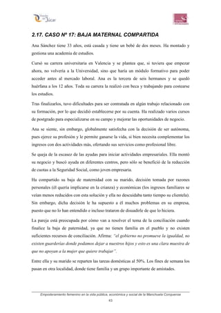 Empoderamiento femenino en la vida pública, económica y social de la Manchuela Conquense
43
2.17. CASO Nº 17: BAJA MATERNAL COMPARTIDA
Ana Sánchez tiene 33 años, está casada y tiene un bebé de dos meses. Ha montado y
gestiona una academia de estudios.
Cursó su carrera universitaria en Valencia y se plantea que, si tuviera que empezar
ahora, no volvería a la Universidad, sino que haría un módulo formativo para poder
acceder antes al mercado laboral. Ana es la tercera de seis hermanos y se quedó
huérfana a los 12 años. Toda su carrera la realizó con beca y trabajando para costearse
los estudios.
Tras finalizarlos, tuvo dificultades para ser contratada en algún trabajo relacionado con
su formación, por lo que decidió establecerse por su cuenta. Ha realizado varios cursos
de postgrado para especializarse en su campo y mejorar las oportunidades de negocio.
Ana se siente, sin embargo, globalmente satisfecha con la decisión de ser autónoma,
pues ejerce su profesión y le permite ganarse la vida, si bien necesita complementar los
ingresos con dos actividades más, ofertando sus servicios como profesional libre.
Se queja de la escasez de las ayudas para iniciar actividades empresariales. Ella montó
su negocio y buscó ayuda en diferentes centros, pero sólo se benefició de la reducción
de cuotas a la Seguridad Social, como joven empresaria.
Ha compartido su baja de maternidad con su marido, decisión tomada por razones
personales (él quería implicarse en la crianza) y económicas (los ingresos familiares se
veían menos reducidos con esta solución y ella no descuidaba tanto tiempo su clientela).
Sin embargo, dicha decisión le ha supuesto a él muchos problemas en su empresa,
puesto que no lo han entendido e incluso trataron de disuadirle de que lo hiciera.
La pareja está preocupada por cómo van a resolver el tema de la conciliación cuando
finalice la baja de paternidad, ya que no tienen familia en el pueblo y no existen
suficientes recursos de conciliación. Afirma: “el gobierno no promueve la igualdad, no
existen guarderías donde podamos dejar a nuestros hijos y esto es una clara muestra de
que no apoyan a la mujer que quiere trabajar”.
Entre ella y su marido se reparten las tareas domésticas al 50%. Los fines de semana los
pasan en otra localidad, donde tiene familia y un grupo importante de amistades.
 