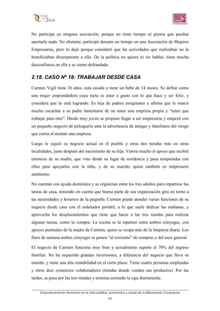 Empoderamiento femenino en la vida pública, económica y social de la Manchuela Conquense
44
No participa en ninguna asociación, porque no tiene tiempo ni piensa que puedan
aportarle nada. No obstante, participó durante un tiempo en una Asociación de Mujeres
Empresarias, pero lo dejó porque consideró que las actividades que realizaban no la
beneficiaban directamente a ella. De la política no quiere ni oír hablar, tiene mucha
desconfianza en ella y se siente defraudada.
2.18. CASO Nº 18: TRABAJAR DESDE CASA
Carmen Vigil tiene 36 años, está casada y tiene un bebé de 14 meses. Se define como
una mujer emprendedora cuya meta es estar a gusto con lo que hace y ser feliz, y
considera que lo está logrando. Es hija de padres emigrantes y afirma que le marcó
mucho escuchar a su padre lamentarse de no tener una empresa propia y “tener que
trabajar para otro”. Desde muy joven se propuso llegar a ser empresaria y empezó con
un pequeño negocio de peluquería ante la advertencia de amigas y familiares del riesgo
que corría al montar una empresa.
Luego le siguió su negocio actual en el pueblo y otras dos tiendas más en otras
localidades, justo después del nacimiento de su hija. Valora mucho el apoyo que recibió
entonces de su madre, que vino desde su lugar de residencia y pasa temporadas con
ellos para apoyarles con la niña, y de su marido, quien también es empresario
autónomo.
No cuentan con ayuda doméstica y se organizan entre los tres adultos para repartirse las
tareas de casa, teniendo en cuenta que buena parte de esa organización gira en torno a
las necesidades y horarios de la pequeña. Carmen puede atender varias funciones de su
negocio desde casa con el ordenador portátil, a lo que suele dedicar las mañanas, y
aprovecha los desplazamientos que tiene que hacer a las tres tiendas para realizar
algunas tareas, como la compra. La cocina se la reparten entre ambos cónyuges, con
apoyos puntuales de la madre de Carmen, quien se ocupa más de la limpieza diaria. Los
fines de semana ambos cónyuges se ponen “al corriente” de compras y del aseo general.
El negocio de Carmen funciona muy bien y actualmente supone el 70% del ingreso
familiar. No ha requerido grandes inversiones, a diferencia del negocio que lleva su
marido, y tiene una alta rentabilidad en el corto plazo. Tiene cuatro personas empleadas
y otros diez comercios colaboradores (tiendas donde venden sus productos). Por las
tardes, se pasa por las tres tiendas y termina cerrando la caja diariamente.
 
