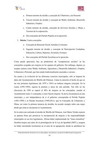 Empoderamiento femenino en la vida pública, económica y social de la Manchuela Conquense
48
a. Primera teniente de alcalde y concejala de Urbanismo y de Personal.
b. Tercera teniente de alcalde y concejala de Medio Ambiente, Desarrollo
Industrial y Empleo.
c. Cuarta teniente de alcalde, concejala de Servicios Sociales y Mujer y
Tesorera de la corporación.
d. Dos concejalas del Partido Popular en la oposición.
3. Iniesta. Cuatro concejalas:
a. Concejala de Bienestar Social, Sanidad y Consumo.
b. Segunda teniente de alcalde y concejala de Participación Ciudadana,
Educación, Cultura, Deportes, Juventud y Festejos.
c. Dos concejalas del Partido Socialista en la oposición.
Como puede apreciarse, hay un predominio de “competencias sociales” en las
concejalías ocupadas por mujeres en los equipos de gobierno. Sin embargo, algunas ya
ocupan carteras como Medio Ambiente, Agricultura y Desarrollo Industrial y Empleo,
Urbanismo o Personal, que han estado tradicionalmente asociadas a varones.
En cuanto a la evolución de los diferentes comicios municipales, sólo se dispone de
datos del Ayuntamiento de Motilla del Palancar. Llama la atención el hecho de que en
las tres primeras legislaturas (de 1979 a 1991) no hubiera ninguna concejala. En la
cuarta (1991-1995), ingresa la primera y única de este período. Tan sólo en las
elecciones de 1999 se superó el 40% de mujeres en las concejalías, cuando el
Ayuntamiento tenía 11 concejales y cinco fueron mujeres. Se da la circunstancia en este
municipio, y con independencia de si el gobierno correspondía al Partido Popular
(1991-1999) o al Partido Socialista (1999-2011), que la Concejalía de Urbanismo y
Obras, así como la primera tenencia de alcaldía, ha recaído siempre sobre una mujer
desde que éstas se incorporan al Ayuntamiento.
En la entrevista realizada al alcalde de Motilla del Palancar, José María Toledo expresó
su apuesta firme por promover la incorporación de mujeres a las responsabilidades
municipales en sus tres legislaturas. Afirma haber implementado las “listas cremallera”
(hombre-mujer) aun antes de la promulgación de la Ley de Igualdad (2007) y asegura
no haber encontrado resistencias en el seno de su agrupación, donde se aprobaron las
 