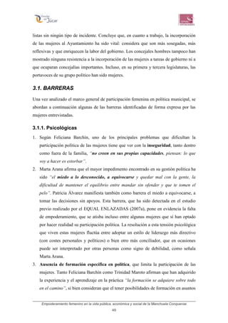 Empoderamiento femenino en la vida pública, económica y social de la Manchuela Conquense
49
listas sin ningún tipo de incidente. Concluye que, en cuanto a trabajo, la incorporación
de las mujeres al Ayuntamiento ha sido vital: considera que son más sosegadas, más
reflexivas y que enriquecen la labor del gobierno. Los concejales hombres tampoco han
mostrado ninguna resistencia a la incorporación de las mujeres a tareas de gobierno ni a
que ocuparan concejalías importantes. Incluso, en su primera y tercera legislaturas, las
portavoces de su grupo político han sido mujeres.
3.1. BARRERAS
Una vez analizado el marco general de participación femenina en política municipal, se
abordan a continuación algunas de las barreras identificadas de forma expresa por las
mujeres entrevistadas.
3.1.1. Psicológicas
1. Según Feliciana Barchín, uno de los principales problemas que dificultan la
participación política de las mujeres tiene que ver con la inseguridad, tanto dentro
como fuera de la familia, “no creen en sus propias capacidades, piensan: lo que
voy a hacer es estorbar”.
2. Marta Arana afirma que el mayor impedimento encontrado en su gestión política ha
sido “el miedo a lo desconocido, a equivocarse y quedar mal con la gente, la
dificultad de mantener el equilibrio entre mandar sin ofender y que te tomen el
pelo”. Patricia Álvarez manifiesta también como barrera el miedo a equivocarse, a
tomar las decisiones sin apoyos. Esta barrera, que ha sido detectada en el estudio
previo realizado por el EQUAL ENLAZADAS (2007a), pone en evidencia la falta
de empoderamiento, que se atisba incluso entre algunas mujeres que sí han optado
por hacer realidad su participación política. La resolución a esta tensión psicológica
que viven estas mujeres fluctúa entre adoptar un estilo de liderazgo más directivo
(con costes personales y políticos) o bien otro más conciliador, que en ocasiones
puede ser interpretado por otras personas como signo de debilidad, como señala
Marta Arana.
3. Ausencia de formación específica en política, que limita la participación de las
mujeres. Tanto Feliciana Barchín como Trinidad Maroto afirman que han adquirido
la experiencia y el aprendizaje en la práctica “la formación se adquiere sobre todo
en el camino”, si bien consideran que el tener posibilidades de formación en asuntos
 
