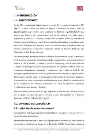 Empoderamiento femenino en la vida pública, económica y social de la Manchuela Conquense
5
1. INTRODUCCIÓN
1.1. ANTECEDENTES
Desde ERI – Manchuela Conquense, en el marco del proyecto Enlazadas de la I.C.
EQUAL y como colofón del mismo, se planteó la necesidad de llevar a cabo un
proyecto piloto cuyo objetivo sería identificar las barreras y potencialidades que
existen para llegar a un empoderamiento real de las mujeres en la vida pública,
empresarial y social de la comarca a través de las diferentes formas de participación
femenina en estos ámbitos y a partir de una metodología basada en el estudio de casos
particulares de mujeres que partiera y tuviera en cuenta los datos y conclusiones de los
estudios cuantitativos y cualitativos realizados durante el proyecto Enlazadas (cf.
bibliografía al final de este informe).
Dicha metodología, basada en técnicas cualitativas de intervención social, ha procurado
en el marco de un proyecto piloto (microestudio) un diagnóstico que permite conocer,
analizar y valorar las claves económicas, sociales, familiares y culturales que fomentan
o frenan una participación activa de las mujeres en los diferentes ámbitos de la vida
comunitaria (institucional, económico y asociativo), con el objetivo final de fijar
estrategias y posibles líneas de actuación que favorezcan un progresivo empoderamiento
de las mujeres a medio plazo y se traduzca en la modificación de estereotipos de género,
la promoción de valores y conductas igualitarias entre sexos y la efectiva incorporación
de las mujeres en los procesos comunitarios de toma de decisiones (empresas,
Ayuntamientos, asociaciones y familias).
Las estrategias y líneas de actuación aquí propuestas se han cotejado con las realizadas
por los grupos de discusión que se llevaron a cabo anteriormente en el proyecto
Enlazadas (EQUAL ENLAZADAS, 2007a).
1.2. ENFOQUE METODOLÓGICO
1.2.1. ¿Qué significa empoderamiento?
Como punto de partida, es necesario enmarcar el propio concepto de empoderamiento al
que se ciñe el presente informe.
El empoderamiento nace en el marco de los programas de desarrollo del tercer mundo y
se sustenta en el enfoque de Género en el Desarrollo (GED). Según dicho enfoque, a
 