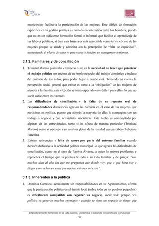 Empoderamiento femenino en la vida pública, económica y social de la Manchuela Conquense
50
municipales facilitaría la participación de las mujeres. Este déficit de formación
específica en la gestión política es también característico entre los hombres, puesto
que no existe suficiente formación formal o informal que facilite el aprendizaje de
las labores políticas, si bien esta barrera es más apreciable como tal en el caso de las
mujeres porque se añade y combina con la percepción de “falta de capacidad”,
aumentando el efecto disuasorio para su participación en numerosas ocasiones.
3.1.2. Familiares y de conciliación
1. Trinidad Maroto planteaba el haberse visto en la necesidad de tener que priorizar
el trabajo político por encima de su propio negocio, del trabajo doméstico e incluso
del cuidado de los niños, para poder llegar a donde está. Teniendo en cuenta la
percepción social general que existe en torno a la “obligación” de las mujeres de
atender a la familia, esta elección se torna especialmente difícil para ellas, lo que no
suele darse entre los varones.
2. Las dificultades de conciliación y la falta de un reparto real de
responsabilidades domésticas agravan las barreras en el caso de las mujeres que
participan en política, puesto que además la mayoría de ellas lo compagina con un
trabajo o negocio y con actividades asociativas. Este hecho es contemplado por
algunas de las entrevistadas, tanto si les afecta de manera particular (Trinidad
Maroto) como si obedece a un análisis global de la realidad que perciben (Feliciana
Barchín).
3. Existen reticencias y falta de apoyo por parte del entorno familiar cuando
deciden dedicarse a la actividad política municipal, lo que agrava las dificultades de
conciliación, como en el caso de Patricia Álvarez, a quien le supone problemas y
reproches el tiempo que la política le resta a su vida familiar y de pareja: “son
muchos días al año los que me preguntan que dónde voy, que a qué hora voy a
llegar y me echan en cara que apenas entro en mi casa”.
3.1.3. Inherentes a la política
1. Domitila Carrasco, actualmente sin responsabilidades en su Ayuntamiento, afirma
que la participación política en el ámbito local (sobre todo en los pueblos pequeños)
es difícilmente compatible con regentar un negocio, sobre todo porque “en
política se generan muchos enemigos y cuando se tiene un negocio te tienes que
 