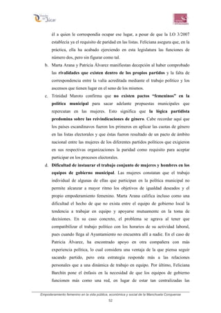 Empoderamiento femenino en la vida pública, económica y social de la Manchuela Conquense
52
él a quien le correspondía ocupar ese lugar, a pesar de que la LO 3/2007
establecía ya el requisito de paridad en las listas. Feliciana asegura que, en la
práctica, ella ha acabado ejerciendo en esta legislatura las funciones de
número dos, pero sin figurar como tal.
b. Marta Arana y Patricia Álvarez manifiestan decepción al haber comprobado
las rivalidades que existen dentro de los propios partidos y la falta de
correspondencia entre la valía acreditada mediante el trabajo político y los
ascensos que tienen lugar en el seno de los mismos.
c. Trinidad Maroto confirma que no existen pactos “femeninos” en la
política municipal para sacar adelante propuestas municipales que
repercutan en las mujeres. Esto significa que la lógica partidista
predomina sobre las reivindicaciones de género. Cabe recordar aquí que
los países escandinavos fueron los primeros en aplicar las cuotas de género
en las listas electorales y que éstas fueron resultado de un pacto de ámbito
nacional entre las mujeres de los diferentes partidos políticos que exigieron
en sus respectivas organizaciones la paridad como requisito para aceptar
participar en los procesos electorales.
d. Dificultad de instaurar el trabajo conjunto de mujeres y hombres en los
equipos de gobierno municipal. Las mujeres constatan que el trabajo
individual de algunas de ellas que participan en la política municipal no
permite alcanzar a mayor ritmo los objetivos de igualdad deseados y el
propio empoderamiento femenino. Marta Arana califica incluso como una
dificultad el hecho de que no exista entre el equipo de gobierno local la
tendencia a trabajar en equipo y apoyarse mutuamente en la toma de
decisiones. En su caso concreto, el problema se agrava al tener que
compatibilizar el trabajo político con los horarios de su actividad laboral,
pues cuando llega al Ayuntamiento no encuentra allí a nadie. En el caso de
Patricia Álvarez, ha encontrado apoyo en otra compañera con más
experiencia política, lo cual considera una ventaja de la que piensa seguir
sacando partido, pero esta estrategia responde más a las relaciones
personales que a una dinámica de trabajo en equipo. Por último, Feliciana
Barchín pone el énfasis en la necesidad de que los equipos de gobierno
funcionen más como una red, en lugar de estar tan centralizadas las
 