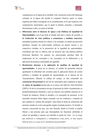 Empoderamiento femenino en la vida pública, económica y social de la Manchuela Conquense
53
competencias en la figura de la alcaldía. Esta valoración acerca del liderazgo
centrado en la figura del alcalde la comparte Patricia, quien se siente
orgullosa por haber conseguido en su Ayuntamiento, en lo que respecta a sus
competencias municipales, que la gente le plantee consultas y demandas
directamente a ella y no tanto al alcalde.
e. Diferencias entre el discurso de apoyo a las Políticas de Igualdad de
Oportunidades, con el que todo el mundo está más o menos de acuerdo, y
la traducción de estas políticas a actuaciones y medidas concretas,
entendida la política desde los valores y las actitudes, no desde una posición
partidista. Aunque las entrevistadas atribuyen un interés sincero a sus
respectivos alcaldes en la promoción de la igualdad de oportunidades,
consideran que ésta es todavía más un discurso que una práctica política
(Feliciana Barchín). En general, las entrevistadas perciben falta de
implicación de los concejales y las concejalas en la elaboración y la
aplicación de políticas municipales de igualdad.
f. Resistencias internas a la aplicación de medidas de igualdad de
oportunidades. A pesar de lo anterior, el estudio ha permitido detectar
igualmente la dificultad real existente para la aplicación directa de ciertas
políticas o medidas de igualdad de oportunidades en el interior de los
Ayuntamientos. Durante el trabajo de campo, se han constatado las
resistencias del personal de uno de los municipios para implantar la figura
de enlace de igualdad promovida en el marco del EQUAL ENLAZADAS
(2007c). Se da la circunstancia de que el personal de dicho Ayuntamiento es
predominantemente femenino y que las mujeres son también mayoría en el
Comité de Empresa. Desde la alcaldía y la concejalía de personal, se ha
intentado instaurar dicha figura contando con los sindicatos y tratando de
que cundiera la “cultura del ejemplo”, pero hasta la fecha de realización del
presente estudio no se ha conseguido ningún resultado positivo. El alcalde se
muestra convencido de que, con esta fórmula, desde el Comité se podría
liberar a una persona para que desempeñara las funciones atribuidas al
enlace de igualdad y expresa con claridad su punto de vista: “yo no tengo
que pedírselo a trabajadores y trabajadoras como favor, es una mejora
laboral, pero se ve que no lo consideran una prioridad”.
 