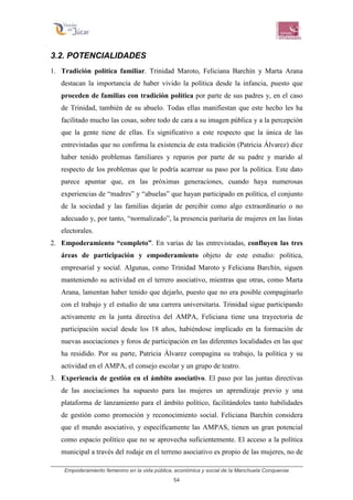 Empoderamiento femenino en la vida pública, económica y social de la Manchuela Conquense
54
3.2. POTENCIALIDADES
1. Tradición política familiar. Trinidad Maroto, Feliciana Barchín y Marta Arana
destacan la importancia de haber vivido la política desde la infancia, puesto que
proceden de familias con tradición política por parte de sus padres y, en el caso
de Trinidad, también de su abuelo. Todas ellas manifiestan que este hecho les ha
facilitado mucho las cosas, sobre todo de cara a su imagen pública y a la percepción
que la gente tiene de ellas. Es significativo a este respecto que la única de las
entrevistadas que no confirma la existencia de esta tradición (Patricia Álvarez) dice
haber tenido problemas familiares y reparos por parte de su padre y marido al
respecto de los problemas que le podría acarrear su paso por la política. Este dato
parece apuntar que, en las próximas generaciones, cuando haya numerosas
experiencias de “madres” y “abuelas” que hayan participado en política, el conjunto
de la sociedad y las familias dejarán de percibir como algo extraordinario o no
adecuado y, por tanto, “normalizado”, la presencia paritaria de mujeres en las listas
electorales.
2. Empoderamiento “completo”. En varias de las entrevistadas, confluyen las tres
áreas de participación y empoderamiento objeto de este estudio: política,
empresarial y social. Algunas, como Trinidad Maroto y Feliciana Barchín, siguen
manteniendo su actividad en el terrero asociativo, mientras que otras, como Marta
Arana, lamentan haber tenido que dejarlo, puesto que no era posible compaginarlo
con el trabajo y el estudio de una carrera universitaria. Trinidad sigue participando
activamente en la junta directiva del AMPA, Feliciana tiene una trayectoria de
participación social desde los 18 años, habiéndose implicado en la formación de
nuevas asociaciones y foros de participación en las diferentes localidades en las que
ha residido. Por su parte, Patricia Álvarez compagina su trabajo, la política y su
actividad en el AMPA, el consejo escolar y un grupo de teatro.
3. Experiencia de gestión en el ámbito asociativo. El paso por las juntas directivas
de las asociaciones ha supuesto para las mujeres un aprendizaje previo y una
plataforma de lanzamiento para el ámbito político, facilitándoles tanto habilidades
de gestión como promoción y reconocimiento social. Feliciana Barchín considera
que el mundo asociativo, y específicamente las AMPAS, tienen un gran potencial
como espacio político que no se aprovecha suficientemente. El acceso a la política
municipal a través del rodaje en el terreno asociativo es propio de las mujeres, no de
 