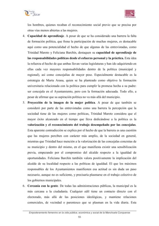 Empoderamiento femenino en la vida pública, económica y social de la Manchuela Conquense
55
los hombres, quienes recaban el reconocimiento social previo que se precisa por
otras vías menos abiertas a las mujeres.
4. Capacidad de aprendizaje. A pesar de que se ha considerado una barrera la falta
de formación política, que frena la participación de muchas mujeres, es destacable
aquí como una potencialidad el hecho de que algunas de las entrevistadas, como
Trinidad Maroto y Feliciana Barchín, destaquen su capacidad de aprendizaje de
las responsabilidades políticas desde el esfuerzo personal y la práctica. Esta idea
la refuerza el hecho de que ambas llevan varias legislaturas y han ido adquiriendo en
ellas cada vez mayores responsabilidades dentro de la política (municipal y
regional), así como concejalías de mayor peso. Especialmente destacable es la
estrategia de Marta Arana, quien se ha planteado como objetivo la formación
universitaria relacionada con la política para cumplir la promesa hecha a su padre:
ser concejala en el Ayuntamiento, pero con la formación adecuada. Todo ello, a
pesar de afirmar que su aspiración política no va más allá del municipio.
5. Proyección de la imagen de la mujer política. A pesar de que también se
consideró por parte de las entrevistadas como una barrera la percepción que la
sociedad tiene de las mujeres como políticas, Trinidad Maroto considera que el
mayor éxito alcanzado en el tiempo que lleva dedicándose a la política es la
valorización y el reconocimiento del trabajo desempeñado por las concejalas.
Esta aparente contradicción se explica por el hecho de que la barrera es una cuestión
que las mujeres perciben con carácter más amplio, de la sociedad en general,
mientras que Trinidad hace mención a la valorización de las concejalas concretas de
su municipio y dentro del mismo, en el que manifiesta existir una sensibilización
previa, empezando por el compromiso del alcalde respecto a la igualdad de
oportunidades. Feliciana Barchín también valora positivamente la implicación del
alcalde de su localidad respecto a las políticas de igualdad. El que los máximos
responsables de los Ayuntamientos manifiesten esa actitud es sin duda un paso
necesario, aunque no es suficiente, y precisaría plasmarse en el trabajo colectivo de
los gobiernos municipales.
6. Cercanía con la gente. De todas las administraciones públicas, la municipal es la
más cercana a la ciudadanía. Cualquier edil tiene un contacto directo con el
electorado, más allá de las posiciones ideológicas, y mantiene relaciones
comerciales, de vecindad o parentesco que se plasman en la vida diaria. Esta
 