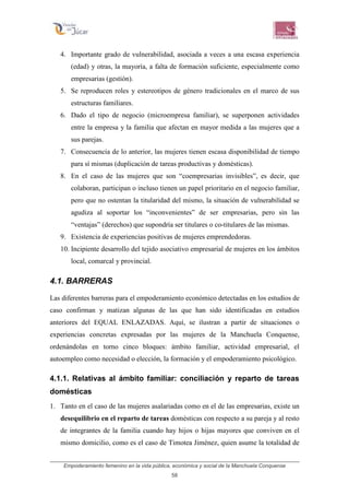 Empoderamiento femenino en la vida pública, económica y social de la Manchuela Conquense
58
4. Importante grado de vulnerabilidad, asociada a veces a una escasa experiencia
(edad) y otras, la mayoría, a falta de formación suficiente, especialmente como
empresarias (gestión).
5. Se reproducen roles y estereotipos de género tradicionales en el marco de sus
estructuras familiares.
6. Dado el tipo de negocio (microempresa familiar), se superponen actividades
entre la empresa y la familia que afectan en mayor medida a las mujeres que a
sus parejas.
7. Consecuencia de lo anterior, las mujeres tienen escasa disponibilidad de tiempo
para sí mismas (duplicación de tareas productivas y domésticas).
8. En el caso de las mujeres que son “coempresarias invisibles”, es decir, que
colaboran, participan o incluso tienen un papel prioritario en el negocio familiar,
pero que no ostentan la titularidad del mismo, la situación de vulnerabilidad se
agudiza al soportar los “inconvenientes” de ser empresarias, pero sin las
“ventajas” (derechos) que supondría ser titulares o co-titulares de las mismas.
9. Existencia de experiencias positivas de mujeres emprendedoras.
10. Incipiente desarrollo del tejido asociativo empresarial de mujeres en los ámbitos
local, comarcal y provincial.
4.1. BARRERAS
Las diferentes barreras para el empoderamiento económico detectadas en los estudios de
caso confirman y matizan algunas de las que han sido identificadas en estudios
anteriores del EQUAL ENLAZADAS. Aquí, se ilustran a partir de situaciones o
experiencias concretas expresadas por las mujeres de la Manchuela Conquense,
ordenándolas en torno cinco bloques: ámbito familiar, actividad empresarial, el
autoempleo como necesidad o elección, la formación y el empoderamiento psicológico.
4.1.1. Relativas al ámbito familiar: conciliación y reparto de tareas
domésticas
1. Tanto en el caso de las mujeres asalariadas como en el de las empresarias, existe un
desequilibrio en el reparto de tareas domésticas con respecto a su pareja y al resto
de integrantes de la familia cuando hay hijos o hijas mayores que conviven en el
mismo domicilio, como es el caso de Timotea Jiménez, quien asume la totalidad de
 