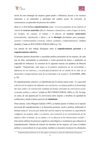 Empoderamiento femenino en la vida pública, económica y social de la Manchuela Conquense
6
través de esta estrategia las mujeres ganan poder e influencia, acceso a los recursos
materiales y no materiales y participan del cambio social. Se convierte, en
consecuencia, en generador de procesos de cambio.
Mujeres en Red definen empoderamiento como “el acceso paulatino de las mujeres al
control de recursos materiales (físicos, humanos o financieros, como el agua, la tierra,
los bosques, los cuerpos, el trabajo y el dinero), de recursos intelectuales
(conocimientos, información e ideas) y de la ideología (facilidades para propagar,
sostener e institucionalizar creencias, valores, actitudes y comportamientos)” (énfasis
añadido). Citado en WG CONSULTORAS (2001a; p. 33).
Las autoras de este trabajo distinguen entre el empoderamiento personal y el
empoderamiento colectivo.
El primero permite desarrollar y consolidar poderes personales de las mujeres, de cada
una de ellas, aumentando su autoestima y visión personal de futuro y ampliando su
capacidad de influencia. Lo resumen de la siguiente manera con palabras de Marcela
Lagarde: “Empoderada, cada mujer es la primera satisfactora de sus necesidades y
defensora de sus intereses, y la principal promotora de su sentido de la vida, de su
desarrollo y enriquecimiento vital, de sus libertades y de su placer” (LAGARDE, 2000;
p. 28).
El empoderamiento colectivo, es identificado por la misma autora como “la capacidad
colectiva de las mujeres de enfrentar con conciencia y en alianza política el desmontaje
del viejo orden y la construcción cotidiana de formas renovadas de convivencia social,
economía, política y cultura” (citado en WG CONSULTORAS, 2001a: p. 35). Se trata,
en suma, de una apuesta por la convivencia entre mujeres y hombres en igualdad de
condiciones y desde el pleno ejercicio de ciudadanía.
Otras autoras, como Margaret Schuler (1997), ya habían puesto el énfasis en el aspecto
procesual del empoderamiento y su dimensión personal, social y política, definiendo el
término como el “proceso por medio del cual las mujeres incrementan su capacidad de
configurar sus propias vidas y su entorno, una evolución en la concientización de las
mujeres sobre sí mismas, en su estatus y en su eficacia en las interacciones sociales”.
Esta autora subraya los procesos cognitivos, psicológicos y económicos que subyacen al
empoderamiento. Además de conocer los derechos de las mujeres, así como el ámbito
político y sociocultural en el que actúan, también es necesario reconocer los obstáculos
 