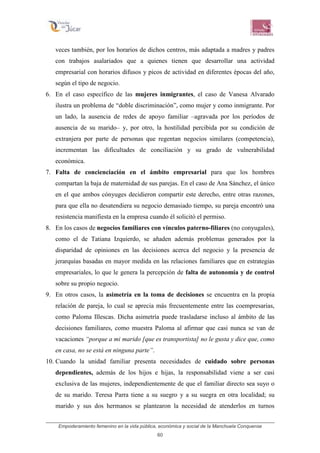Empoderamiento femenino en la vida pública, económica y social de la Manchuela Conquense
60
veces también, por los horarios de dichos centros, más adaptada a madres y padres
con trabajos asalariados que a quienes tienen que desarrollar una actividad
empresarial con horarios difusos y picos de actividad en diferentes épocas del año,
según el tipo de negocio.
6. En el caso específico de las mujeres inmigrantes, el caso de Vanesa Alvarado
ilustra un problema de “doble discriminación”, como mujer y como inmigrante. Por
un lado, la ausencia de redes de apoyo familiar –agravada por los períodos de
ausencia de su marido– y, por otro, la hostilidad percibida por su condición de
extranjera por parte de personas que regentan negocios similares (competencia),
incrementan las dificultades de conciliación y su grado de vulnerabilidad
económica.
7. Falta de concienciación en el ámbito empresarial para que los hombres
compartan la baja de maternidad de sus parejas. En el caso de Ana Sánchez, el único
en el que ambos cónyuges decidieron compartir este derecho, entre otras razones,
para que ella no desatendiera su negocio demasiado tiempo, su pareja encontró una
resistencia manifiesta en la empresa cuando él solicitó el permiso.
8. En los casos de negocios familiares con vínculos paterno-filiares (no conyugales),
como el de Tatiana Izquierdo, se añaden además problemas generados por la
disparidad de opiniones en las decisiones acerca del negocio y la presencia de
jerarquías basadas en mayor medida en las relaciones familiares que en estrategias
empresariales, lo que le genera la percepción de falta de autonomía y de control
sobre su propio negocio.
9. En otros casos, la asimetría en la toma de decisiones se encuentra en la propia
relación de pareja, lo cual se aprecia más frecuentemente entre las coempresarias,
como Paloma Illescas. Dicha asimetría puede trasladarse incluso al ámbito de las
decisiones familiares, como muestra Paloma al afirmar que casi nunca se van de
vacaciones “porque a mi marido [que es transportista] no le gusta y dice que, como
en casa, no se está en ninguna parte”.
10. Cuando la unidad familiar presenta necesidades de cuidado sobre personas
dependientes, además de los hijos e hijas, la responsabilidad viene a ser casi
exclusiva de las mujeres, independientemente de que el familiar directo sea suyo o
de su marido. Teresa Parra tiene a su suegro y a su suegra en otra localidad; su
marido y sus dos hermanos se plantearon la necesidad de atenderlos en turnos
 